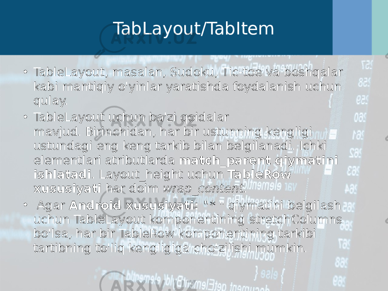 TabLayout/TabItem • TableLayout, masalan, Sudoku, Tic-toe va boshqalar kabi mantiqiy o&#39;yinlar yaratishda foydalanish uchun qulay. • TableLayout uchun ba&#39;zi qoidalar mavjud. Birinchidan, har bir ustunning kengligi ustundagi eng keng tarkib bilan belgilanadi. Ichki elementlari atributlarda  match_parent qiymatini ishlatadi . Layout_height uchun  TableRow xususiyati  har doim  wrap_content .  •   Agar  Android xususiyati: &#34; * &#34; qiymatini belgilash uchun TableLayout komponentining stretchColumns bo&#39;lsa, har bir TableRow komponentining tarkibi tartibning to&#39;liq kengligiga cho&#39;zilishi mumkin. 