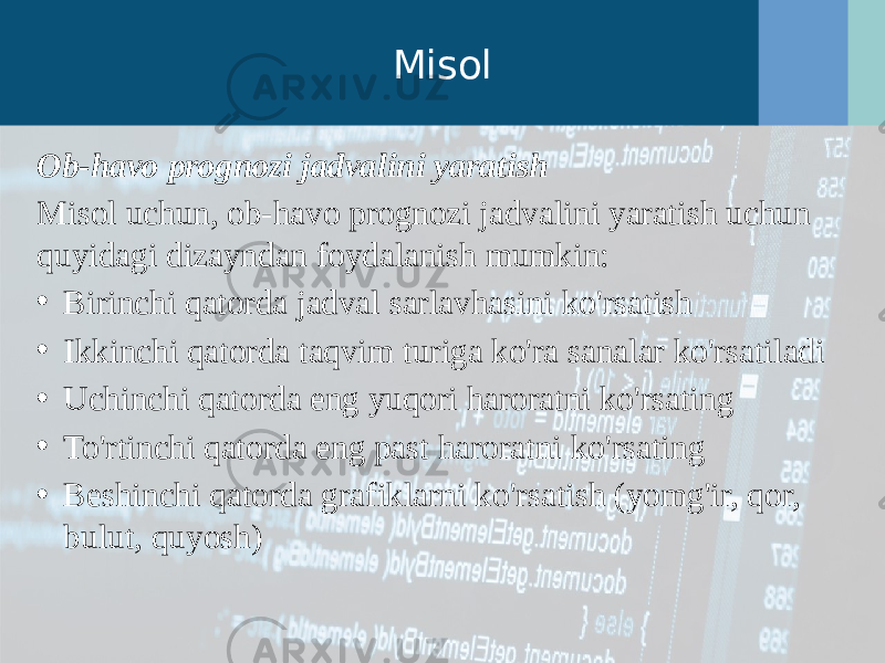 Misol Ob-havo prognozi jadvalini yaratish Misol uchun, ob-havo prognozi jadvalini yaratish uchun quyidagi dizayndan foydalanish mumkin: • Birinchi qatorda jadval sarlavhasini ko&#39;rsatish • Ikkinchi qatorda taqvim turiga ko&#39;ra sanalar ko&#39;rsatiladi • Uchinchi qatorda eng yuqori haroratni ko&#39;rsating • To&#39;rtinchi qatorda eng past haroratni ko&#39;rsating • Beshinchi qatorda grafiklarni ko&#39;rsatish (yomg&#39;ir, qor, bulut, quyosh) 