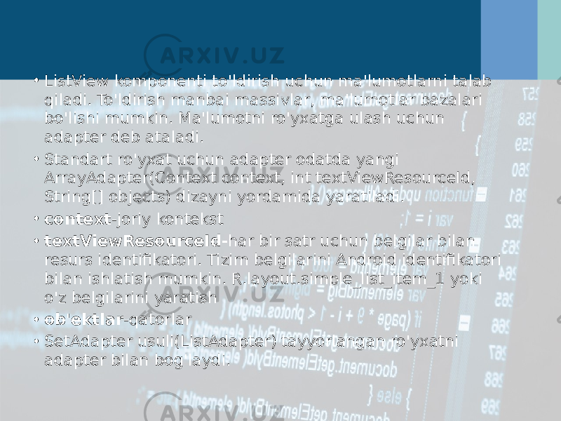 • ListView komponenti to&#39;ldirish uchun ma&#39;lumotlarni talab qiladi. To&#39;ldirish manbai massivlar, ma&#39;lumotlar bazalari bo&#39;lishi mumkin. Ma&#39;lumotni ro&#39;yxatga ulash uchun adapter deb ataladi. • Standart ro&#39;yxat uchun adapter odatda yangi ArrayAdapter(Context context, int textViewResourceId, String[] objects) dizayni yordamida yaratiladi. • context -joriy kontekst • textViewResourceId- har bir satr uchun belgilar bilan resurs identifikatori. Tizim belgilarini Android identifikatori bilan ishlatish mumkin. R.layout.simple_list_item_1 yoki o&#39;z belgilarini yaratish • ob&#39;ektlar -qatorlar • SetAdapter usuli(ListAdapter) tayyorlangan ro&#39;yxatni adapter bilan bog&#39;laydi. 