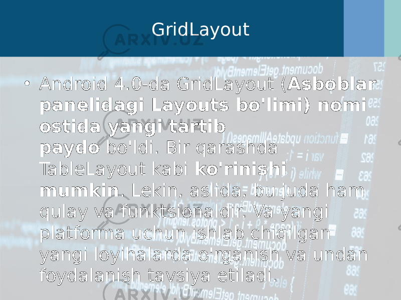 GridLayout • Android 4.0-da GridLayout ( Asboblar panelidagi Layouts bo&#39;limi) nomi ostida yangi tartib paydo  bo&#39;ldi. Bir qarashda TableLayout kabi  ko&#39;rinishi mumkin . Lekin, aslida, bu juda ham qulay va funktsionaldir. Va yangi platforma uchun ishlab chiqilgan yangi loyihalarda o&#39;rganish va undan foydalanish tavsiya etiladi. 