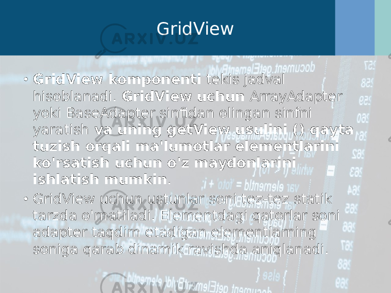 GridView • GridView komponenti  tekis jadval hisoblanadi.  GridView uchun  ArrayAdapter yoki BaseAdapter sinfidan olingan sinfni yaratish  va uning getView usulini () qayta tuzish orqali ma&#39;lumotlar elementlarini ko&#39;rsatish uchun o&#39;z maydonlarini ishlatish mumkin . • GridView uchun ustunlar soni tez-tez statik tarzda o&#39;rnatiladi. Elementdagi qatorlar soni adapter taqdim etadigan elementlarning soniga qarab dinamik ravishda aniqlanadi. 