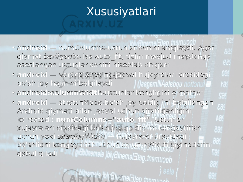 Xususiyatlari • android  — numColumns-ustunlar sonini aniqlaydi. Agar qiymat  berilgan bo&#39;lsa auto_fit, tizim mavjud maydonga asoslangan ustunlar sonini hisoblab chiqadi • android  — verticalSpacing-jadval hujayralari orasidagi bo&#39;sh joy hajmini belgilaydi • android:columnWidth -ustunlar kengligini o&#39;rnatadi • android  — stretchMode-bo&#39;sh joy qoldig&#39;ini belgilangan Android qiymati bilan jadval uchun ajratilganligini ko&#39;rsatadi:  numColumns=&#34;auto_fit&#34; . Ustunlar xujayralari orasidagi bo&#39;sh joy qoldig&#39;ini kengaytirish uchun yoki  spacingWidth  — hujayralar orasidagi bo&#39;shliqni kengaytirish uchun columnWidth qiymatlarini qabul qiladi 