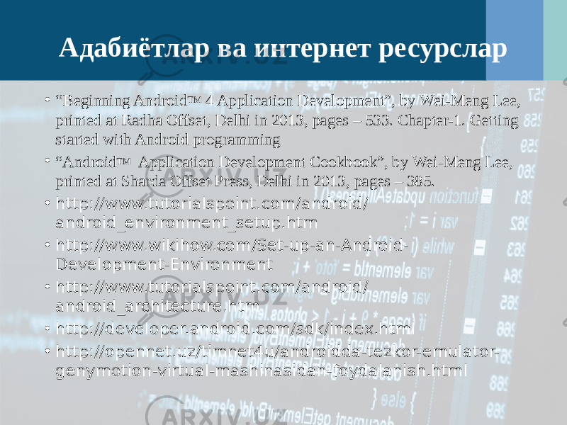 Адабиётлар ва интернет ресурслар • “ Beginning Android TM 4 Application Development”, by Wei-Meng Lee, printed at Radha Offset, Delhi in 2013, pages – 533. Chapter-1. Getting started with Android programming • “ Android TM Application Development Cookbook”, by Wei-Meng Lee, printed at Sharda Offset Press, Delhi in 2013, pages – 385. • http://www.tutorialspoint.com/android/ android_environment_setup.htm • http://www.wikihow.com/Set-up-an-Android- Development-Environment • http://www.tutorialspoint.com/android/ android_architecture.htm • http://developer.android.com/sdk/index.html • http://opennet.uz/timnet4u/androidda-tezkor-emulator- genymotion-virtual-mashinasidan-foydalanish.html 