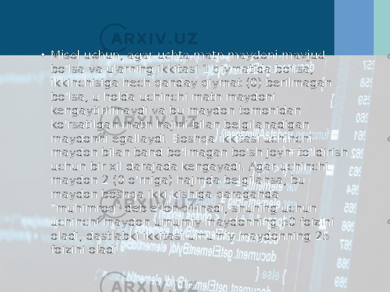 • Misol uchun, agar uchta matn maydoni mavjud bo&#39;lsa va ularning ikkitasi 1 qiymatida bo’lsa, ikkinchisiga hech qanday qiymat (0) berilmagan bo&#39;lsa, u holda uchinchi matn maydoni kengaytirilmaydi va bu maydon tomonidan ko&#39;rsatilgan matn hajmi bilan belgilanadigan maydonni egallaydi. Boshqa ikkitasi uchinchi maydon bilan band bo&#39;lmagan bo&#39;sh joyni to&#39;ldirish uchun bir xil darajada kengayadi. Agar uchinchi maydon 2 (0 o&#39;rniga) hajmda belgilansa, bu maydon boshqa ikki kishiga qaraganda &#34;muhimroq&#34; deb e&#39;lon qilinadi, shuning uchun uchinchi maydon umumiy maydonning 50 foizini oladi, dastlabki ikkitasi umumiy maydonning 25 foizini oladi 