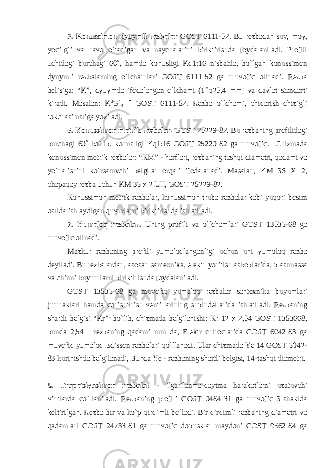 5. Konussimon dyuymli rezbalar GOST 6111-52. Bu rezbadan suv, moy, yoqilg`i va havo o`tadigan va naychalarini biriktirishda foydalaniladi. Profili uchidagi burchagi 60  , hamda konusligi Kq1:16 nisbatda, bo`lgan konussimon dyuymli rezbalarning o`lchamlari GOST 6111-52 ga muvofiq olinadi. Rezba belisiga: “K”, dyuymda ifodalangan o`lchami (1  q25,4 mm) va davlat standarti kiradi. Masalan: K 3 G` 4  GOST 6111-52. Rezba o`lchami, chiqarish chizig`i tokchasi ustiga yoziladi. 6. Konussimon metrik rezbalar. GOST 25229-82. Bu rezbaning profilidagi burchagi 60  bo`lib, konusligi Kq1:16 GOST 25229-82 ga muvofiq. Chizmada konussimon metrik rezbalar: “KM” - harflari, rezbaning tashqi diametri, qadami va yo`nalishini ko`rsatuvchi belgilar orqali ifodalanadi. Masalan, KM 36 X 2, chapaqay rezba uchun KM 36 x 2 LH , GOST 25229-82. Konussimon metrik rezbalar, konussimon truba rezbalar kabi yuqori bosim ostida ishlaydigan quvurlarni biriktirishda ishlatiladi. 7. Yumaloq rezbalar. Uning profili va o`lchamlari GOST 13536-68 ga muvofiq olinadi. Mazkur rezbaning profili yumaloqlanganligi uchun uni yumoloq rezba deyiladi. Bu rezbalardan, asosan santexnika, elektr-yoritish asboblarida, plastmassa va chinni buyumlarni biriktirishda foydalaniladi. GOST 13536-68 ga muvofiq yumaloq rezbalar santexnika buyumlari jumraklari hamda qorishtirish ventillarining shpindellarida ishlatiladi. Rezbaning shartli belgisi “Kr” 1 bo`lib, chizmada belgilanishi: Kr 12 x 2,54 GOST 1353668, bunda 2,54 - rezbaning qadami mm da, Elektr chiroqlarida GOST 6042-83 ga muvofiq yumaloq Edisson rezbalari qo`llanadi. Ular chizmada Ye 14 GOST 6042- 83 kurinishda belgilanadi, Bunda Ye - rezbaning shartli belgisi, 14-tashqi diametri. 8. Trapetsiyasimon rezbalar - ilgarilanma-qaytma harakatlarni uzatuvchi vintlarda qo`llaniladi. Rezbaning profili GOST 9484-81 ga muvofiq 3-shaklda keltirilgan. Rezba bir va ko`p qirqimli bo`ladi. Bir qirqimli rezbaning diametri va qadamlari GOST 24738-81 ga muvofiq dopusklar maydoni GOST 9562-84 ga 