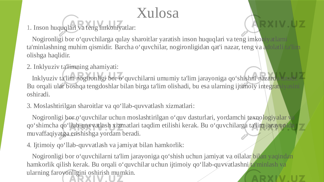 Xulosa 1 . Inson huquqlari va teng imkoniyatlar: Nogironligi bor o‘quvchilarga qulay sharoitlar yaratish inson huquqlari va teng imkoniyatlarni ta&#39;minlashning muhim qismidir. Barcha o‘quvchilar, nogironligidan qat&#39;i nazar, teng va adolatli ta&#39;lim olishga haqlidir. 2. Inklyuziv ta&#39;limning ahamiyati: Inklyuziv ta&#39;lim nogironligi bor o‘quvchilarni umumiy ta&#39;lim jarayoniga qo‘shishni nazarda tutadi. Bu orqali ular boshqa tengdoshlar bilan birga ta&#39;lim olishadi, bu esa ularning ijtimoiy integratsiyasini oshiradi. 3. Moslashtirilgan sharoitlar va qo‘llab-quvvatlash xizmatlari: Nogironligi bor o‘quvchilar uchun moslashtirilgan o‘quv dasturlari, yordamchi texnologiyalar va qo‘shimcha qo‘llab-quvvatlash xizmatlari taqdim etilishi kerak. Bu o‘quvchilarga ta&#39;lim jarayonida muvaffaqiyatga erishishga yordam beradi. 4 . Ijtimoiy qo‘llab-quvvatlash va jamiyat bilan hamkorlik: Nogironligi bor o‘quvchilarni ta&#39;lim jarayoniga qo‘shish uchun jamiyat va oilalar bilan yaqindan hamkorlik qilish kerak. Bu orqali o‘quvchilar uchun ijtimoiy qo‘llab-quvvatlashni ta&#39;minlash va ularning farovonligini oshirish mumkin. 