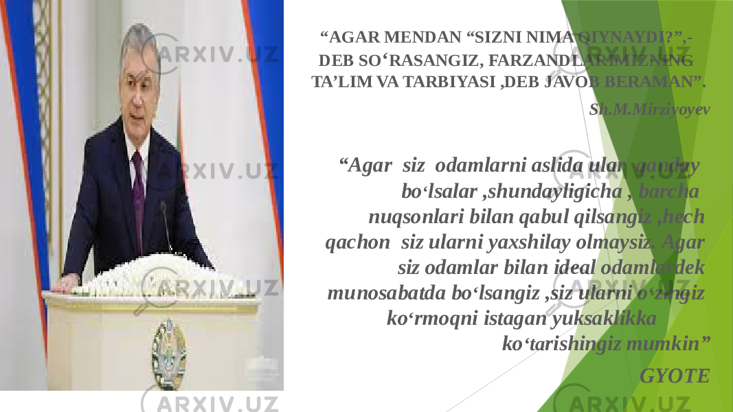 “ AGAR MENDAN “SIZNI NIMA QIYNAYDI?”,- DEB SO ‘ RASANGIZ, FARZANDLARIMIZNING TA’LIM VA TARBIYASI ,DEB JAVOB BERAMAN”. Sh.M.Mirziyoyev “ Agar siz odamlarni aslida ular qanday bo ‘ lsalar ,shundayligicha , barcha nuqsonlari bilan qabul qilsangiz ,hech qachon siz ularni yaxshilay olmaysiz. Agar siz odamlar bilan ideal odamlardek munosabatda bo ‘ lsangiz ,siz ularni o ‘ zingiz ko ‘ rmoqni istagan yuksaklikka ko ‘ ta rishingiz mumkin” GYOTE 