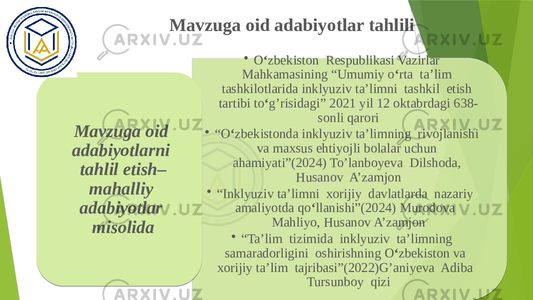 Mavzuga oid adabiyotlar tahlili • O ‘ zbekiston Respublikasi Vazirlar Mahkamasining “Umumiy o ‘ rta ta’lim tashkilotlarida inklyuziv ta’limni tashkil etish tartibi to ‘ g’risidagi” 2021 yil 12 oktabrdagi 638- sonli qarori • “ O ‘ zbekistonda inklyuziv ta’limning rivojlanishi va maxsus ehtiyojli bolalar uchun ahamiyati”(2024) To’lanboyeva Dilshoda, Husanov A’zamjon • “ Inklyuziv ta’limni xorijiy davlatlarda nazariy amaliyotda qo ‘ llanishi”(2024) Murodova Mahliyo, Husanov A’zamjon • “ Ta’lim tizimida inklyuziv ta’limning samaradorligini oshirishning O ‘ zbekiston va xorijiy ta’lim tajribasi”(2022)G’aniyeva Adiba Tursunboy qiziMavzuga oid adabiyotlarni tahlil etish– mahalliy adabiyotlar misolida 02 24 0F 23 21 0F 0C07 07 07 0F 12080C 0E 02 29 24 0F 23 1504 04 1B 02 29 38 04 0F 03 21 02 29 35 0E 0F 23 25100C 35 04 0F 1D0F 130F 0F 13 