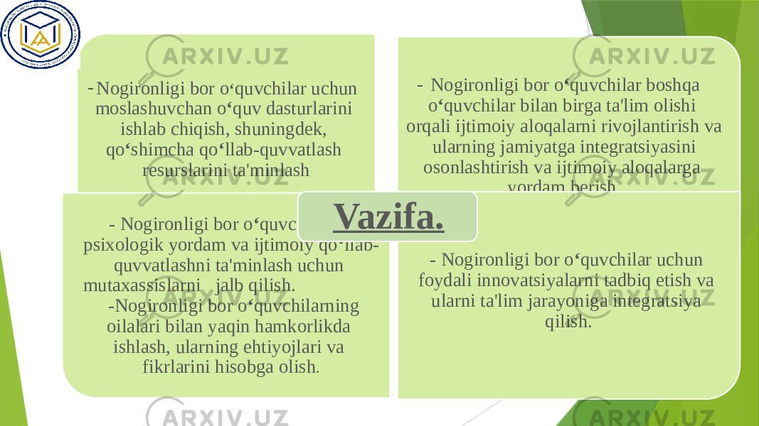 - Nogironligi bor o ‘ quvchilar uchun moslashuvchan o ‘ quv dasturlarini ishlab chiqish, shuningdek, qo ‘ shimcha qo ‘ llab-quvvatlash resurslarini ta&#39;minlash - Nogironligi bor o ‘ quvchilar boshqa o ‘ quvchilar bilan birga ta&#39;lim olishi orqali ijtimoiy aloqalarni rivojlantirish va ularning jamiyatga integratsiyasini osonlashtirish va ijtimoiy aloqalarga yordam berish. - Nogironligi bor o ‘ quvchilarga psixologik yordam va ijtimoiy qo ‘ llab- quvvatlashni ta&#39;minlash uchun mutaxassislarni jalb qilish. -Nogironligi bor o ‘ quvchilarning oilalari bilan yaqin hamkorlikda ishlash, ularning ehtiyojlari va fikrlarini hisobga olish . - Nogironligi bor o ‘ quvchilar uchun foydali innovatsiyalarni tadbiq etish va ularni ta&#39;lim jarayoniga integratsiya qilish.Vazifa. 