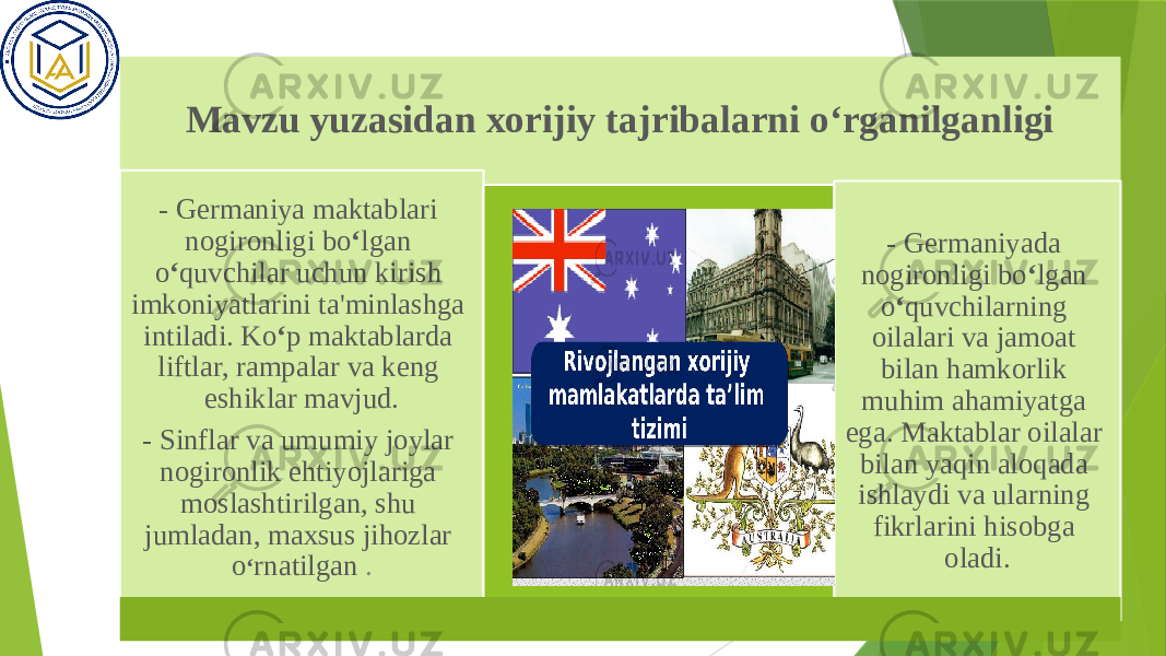 Mavzu yuzasidan xorijiy tajribalarni o‘rganilganligi - Germaniya maktablari nogironligi bo ‘ lgan o ‘ quvchilar uchun kirish imkoniyatlarini ta&#39;minlashga intiladi. Ko ‘ p maktablarda liftlar, rampalar va keng eshiklar mavjud. - Sinflar va umumiy joylar nogironlik ehtiyojlariga moslashtirilgan, shu jumladan, maxsus jihozlar o ‘ rnatilgan . - Germaniyada nogironligi bo ‘ lgan o ‘ quvchilarning oilalari va jamoat bilan hamkorlik muhim ahamiyatga ega. Maktablar oilalar bilan yaqin aloqada ishlaydi va ularning fikrlarini hisobga oladi. 