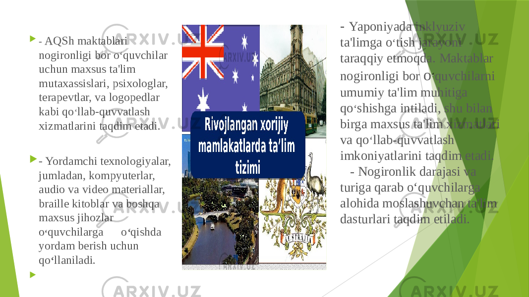 - Yaponiyada inklyuziv ta&#39;limga o ‘ tish jarayoni taraqqiy etmoqda. Maktablar nogironligi bor o ‘ quvchilarni umumiy ta&#39;lim muhitiga qo ‘ shishga intiladi, shu bilan birga maxsus ta&#39;lim xizmatlari va qo ‘ llab-quvvatlash imkoniyatlarini taqdim etadi. - Nogironlik darajasi va turiga qarab o‘quvchilarga alohida moslashuvchan ta&#39;lim dasturlari taqdim etiladi. - AQSh maktablari nogironligi bor o ‘ quvchilar uchun maxsus ta&#39;lim mutaxassislari, psixologlar, terapevtlar, va logopedlar kabi qo ‘ llab-quvvatlash xizmatlarini taqdim etadi.  - Yordamchi texnologiyalar, jumladan, kompyuterlar, audio va video materiallar, braille kitoblar va boshqa maxsus jihozlar o ‘ quvchilarga o ‘ qishda yordam berish uchun qo ‘ llaniladi.    