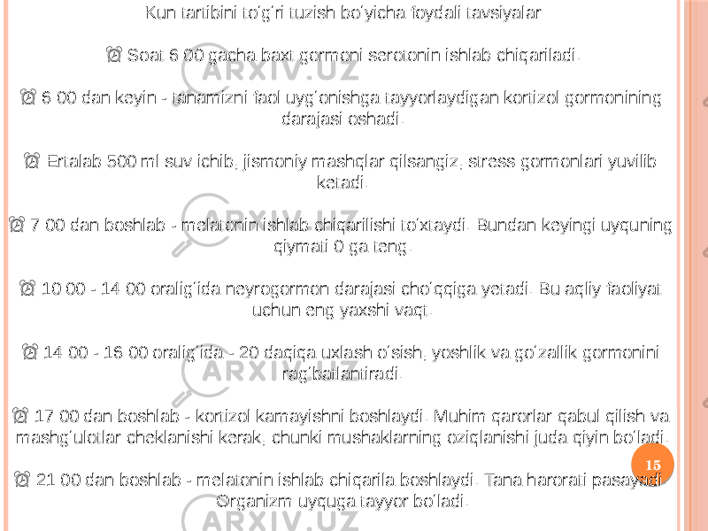 15Kun tartibini toʻgʻri tuzish boʻyicha foydali tavsiyalar ⏰ Soat 6:00 gacha baxt gormoni serotonin ishlab chiqariladi. ⏰ 6:00 dan keyin - tanamizni faol uygʻonishga tayyorlaydigan kortizol gormonining darajasi oshadi. ⏰ Ertalab 500 ml suv ichib, jismoniy mashqlar qilsangiz, stress gormonlari yuvilib ketadi. ⏰ 7:00 dan boshlab - melatonin ishlab chiqarilishi toʻxtaydi. Bundan keyingi uyquning qiymati 0 ga teng. ⏰ 10:00 - 14:00 oraligʻida neyrogormon darajasi choʻqqiga yetadi. Bu aqliy faoliyat uchun eng yaxshi vaqt. ⏰ 14:00 - 16:00 oraligʻida - 20 daqiqa uxlash oʻsish, yoshlik va goʻzallik gormonini ragʻbatlantiradi. ⏰ 17:00 dan boshlab - kortizol kamayishni boshlaydi. Muhim qarorlar qabul qilish va mashgʻulotlar cheklanishi kerak, chunki mushaklarning oziqlanishi juda qiyin boʻladi. ⏰ 21:00 dan boshlab - melatonin ishlab chiqarila boshlaydi. Tana harorati pasayadi. Organizm uyquga tayyor boʻladi. 