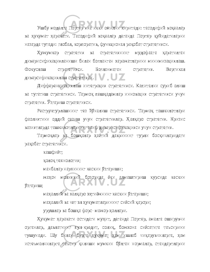 Ушбу моделга Портер яна икки омилни киритади: тасодифий воқеалар ва ҳукумат ҳаракати. Тасодифий воқеалар деганда Портер қуйидагиларни назарда тутади: глобал, корпоратив, функционал рақобат стратегияси. Ҳужумкор стратегия ва стратегиянинг мудофаага қаратилган диверисификацияланиши билан боғланган харажатларини минимизациялаш. Фокуслаш стратегияси. Боғланмаган стратегия. Вертикал диверсификациялаш стратегияси. Дифференциациялаш интеграция стратегияси. Капитални суриб олиш ва тугатиш стратегияси. Тармоқ пешқадамлар инновация стратегияси учун стратегия. Ўзгариш стратегияси. Реструктурлашнинг тез йўналиш стратегияси. Тармоқ ташкилотлари фаолиятини оддий сезиш учун стратегиялар. Ҳалқаро стратегия. Кризис вазиятларда ташкилотларнинг заиф диверисификацияси учун стратегия. Тармоқлар ва бошқалар ҳаётий даврининг турли босқичларидаги рақобат стратегияси. кашфиёт; қолоқ технология; манбалар нархининг кескин ўзгариши; жаҳон молиявий бозорида ёки алмаштириш курсида кескин ўзгариш; маҳаллий ва халқаро эҳтиёжнинг кескин ўзгариши; маҳаллий ва чет эл ҳукуматларининг сиёсий қарори; урушлар ва бошқа форс- мажор ҳоллари. Ҳукумат ҳаракати остидаги муҳит, деганда Портер, амалга оширувчи органлар, давлатнинг пул-кредит, солиқ, божхона сиёсатига таъсирини тушунади. Шу билан бирга ҳукумат ҳам ишлаб чиқарувчиларга, ҳам истеъмолчиларга таъсир қилиши мумкин бўлган нормалар, стандартларни 