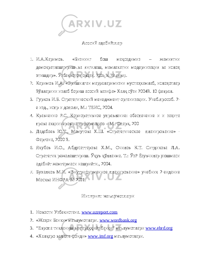 Асосий адабиётлар 1. И.А.Каримов. «Бизнинг бош мақсадимиз – жамиятни демократлаштириш ва янгилаш, мамлакатни модернизация ва ислоҳ этишдир». Ўзбекистон овози. 2005 й. 29 январ. 2. Каримов И.А. «Эришилган марраларимизни мустаҳкамлаб, ислоҳотлар йўлларини излаб бориш асосий вазифа» Халқ сўзи 2004й. 10 феврал. 3. Гурков И.Б. Стратегический менеджмент организации. Учеб.прособ. 2- е изд., испр и дополи, М.: ТЕИС, 2004. 4. Кравченно Р.С. Кориоративное управление: обеспечение и и заҳита права акциинеров на информацию – М.: Спарк, 200 5. Дадабоев Ю.Т., Мамутова Х.Ш. «Стратегическое планирование» - Фарғона, 2000 й. 6. Якубов И.О., Абдусаттарова Х.М., Очилов К.Т. Ситдикова Л.А. Стратегик режалаштириш. Ўқув қўлланма. Т.: ЎзР Ёзувчилар уюшмаси адабиёт жамғармаси нашриёти., 2004. 7. Бухалков М.И. «Внутрифирменное планирование» учебник 2-еидание Москва ИНФРА-М 2001. Интернет маълумотлари 1. Новости Узбекистана. www.uzreport.com 2. «Жаҳон Банки» маълумотлари. www . wordbank . org 3. “Европа тикланиш ва тараққиёт банки” маълумотлари www . ebrd . org 4. «Халқаро валюта фонди» www . imf . org маълумотлари. 