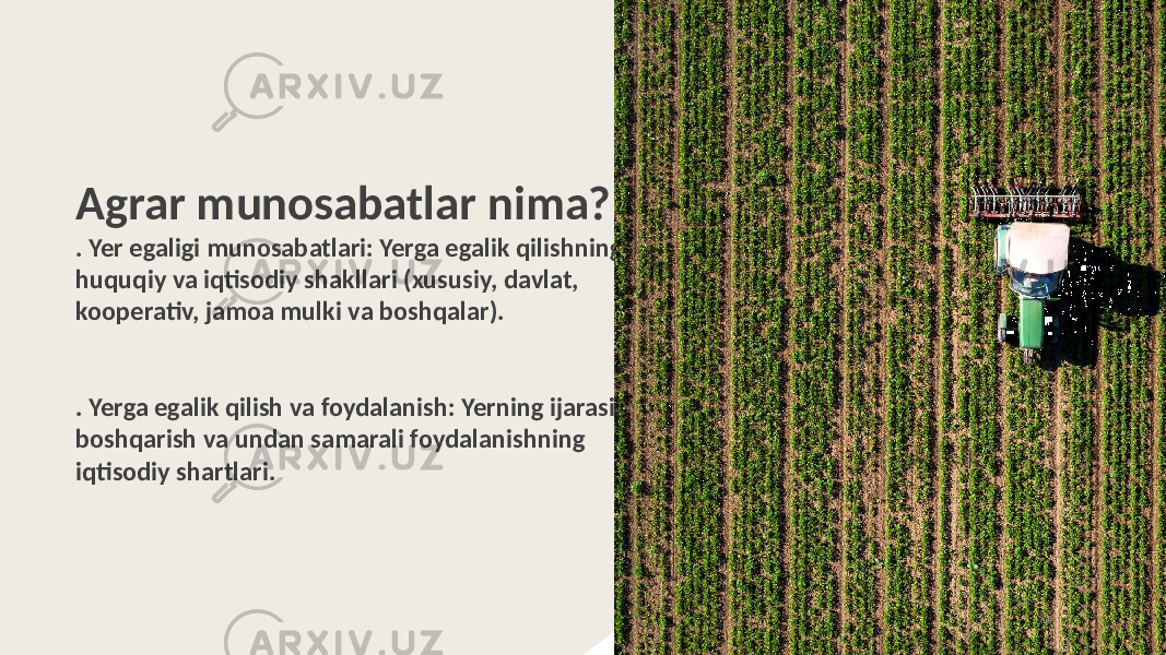 Agrar munosabatlar nima? . Yer egaligi munosabatlari: Yerga egalik qilishning huquqiy va iqtisodiy shakllari (xususiy, davlat, kooperativ, jamoa mulki va boshqalar). . Yerga egalik qilish va foydalanish: Yerning ijarasi, uni boshqarish va undan samarali foydalanishning iqtisodiy shartlari. 