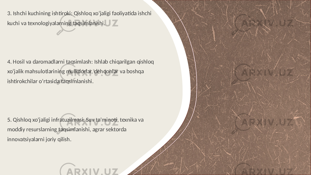 3. Ishchi kuchining ishtiroki: Qishloq xo‘jaligi faoliyatida ishchi kuchi va texnologiyalarning taqsimlanishi. 4. Hosil va daromadlarni taqsimlash: Ishlab chiqarilgan qishloq xo‘jalik mahsulotlarining mulkdorlar, dehqonlar va boshqa ishtirokchilar o‘rtasida taqsimlanishi. 5. Qishloq xo‘jaligi infratuzilmasi: Suv ta’minoti, texnika va moddiy resurslarning taqsimlanishi, agrar sektorda innovatsiyalarni joriy qilish. 