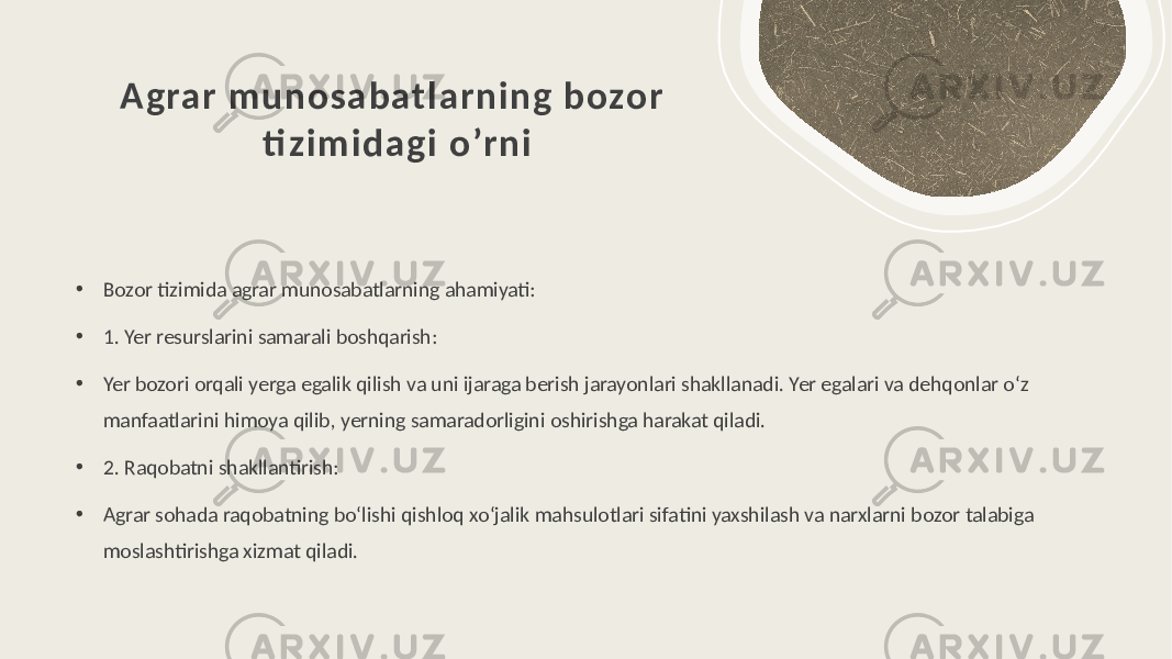 Agrar munosabatlarning bozor ti zimi dagi o’rni • Bozor tizimida agrar munosabatlarning ahamiyati: • 1. Yer resurslarini samarali boshqarish: • Yer bozori orqali yerga egalik qilish va uni ijaraga berish jarayonlari shakllanadi. Yer egalari va dehqonlar o‘z manfaatlarini himoya qilib, yerning samaradorligini oshirishga harakat qiladi. • 2. Raqobatni shakllantirish: • Agrar sohada raqobatning bo‘lishi qishloq xo‘jalik mahsulotlari sifatini yaxshilash va narxlarni bozor talabiga moslashtirishga xizmat qiladi. 