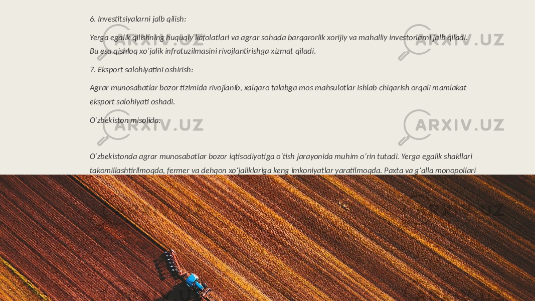 6. Investitsiyalarni jalb qilish: Yerga egalik qilishning huquqiy kafolatlari va agrar sohada barqarorlik xorijiy va mahalliy investorlarni jalb qiladi. Bu esa qishloq xo‘jalik infratuzilmasini rivojlantirishga xizmat qiladi. 7. Eksport salohiyatini oshirish: Agrar munosabatlar bozor tizimida rivojlanib, xalqaro talabga mos mahsulotlar ishlab chiqarish orqali mamlakat eksport salohiyati oshadi. O‘zbekiston misolida: O‘zbekistonda agrar munosabatlar bozor iqtisodiyotiga o‘tish jarayonida muhim o‘rin tutadi. Yerga egalik shakllari takomillashtirilmoqda, fermer va dehqon xo‘jaliklariga keng imkoniyatlar yaratilmoqda. Paxta va g‘alla monopollari kamaytirilmoqda, qishloq xo‘jalik mahsulotlarini erkin eksport qilish uchun shart-sharoitlar yaratilmoqda. Bu jarayonlar qishloq xo‘jaligini bozor talablariga mos ravishda modernizatsiya qilishga qaratilgan. 