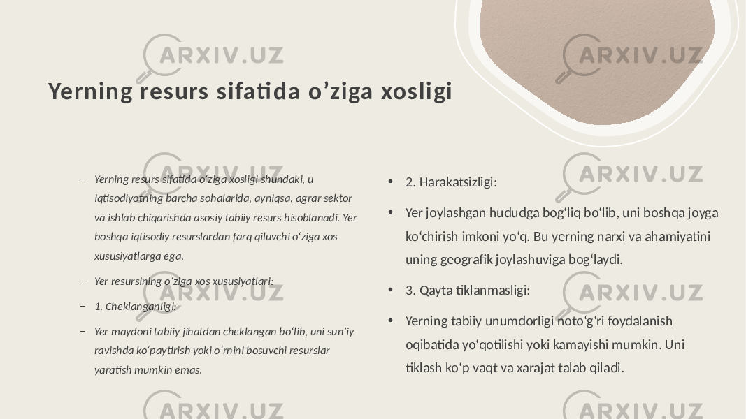 Yerning res urs s ifati da o’ziga xos ligi – Yerning resurs sifatida o‘ziga xosligi shundaki, u iqtisodiyotning barcha sohalarida, ayniqsa, agrar sektor va ishlab chiqarishda asosiy tabiiy resurs hisoblanadi. Yer boshqa iqtisodiy resurslardan farq qiluvchi o‘ziga xos xususiyatlarga ega. – Yer resursining o‘ziga xos xususiyatlari: – 1. Cheklanganligi: – Yer maydoni tabiiy jihatdan cheklangan bo‘lib, uni sun’iy ravishda ko‘paytirish yoki o‘rnini bosuvchi resurslar yaratish mumkin emas. • 2. Harakatsizligi: • Yer joylashgan hududga bog‘liq bo‘lib, uni boshqa joyga ko‘chirish imkoni yo‘q. Bu yerning narxi va ahamiyatini uning geografik joylashuviga bog‘laydi. • 3. Qayta tiklanmasligi: • Yerning tabiiy unumdorligi noto‘g‘ri foydalanish oqibatida yo‘qotilishi yoki kamayishi mumkin. Uni tiklash ko‘p vaqt va xarajat talab qiladi. 