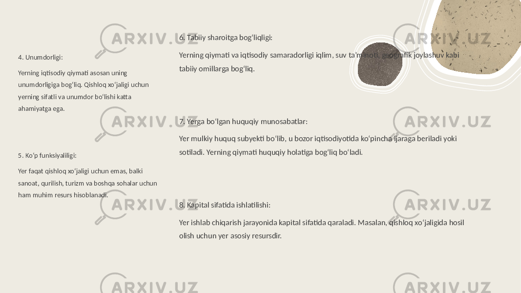 4. Unumdorligi: Yerning iqtisodiy qiymati asosan uning unumdorligiga bog‘liq. Qishloq xo‘jaligi uchun yerning sifatli va unumdor bo‘lishi katta ahamiyatga ega. 5. Ko‘p funksiyaliligi: Yer faqat qishloq xo‘jaligi uchun emas, balki sanoat, qurilish, turizm va boshqa sohalar uchun ham muhim resurs hisoblanadi. 6. Tabiiy sharoitga bog‘liqligi: Yerning qiymati va iqtisodiy samaradorligi iqlim, suv ta’minoti, geografik joylashuv kabi tabiiy omillarga bog‘liq. 7. Yerga bo‘lgan huquqiy munosabatlar: Yer mulkiy huquq subyekti bo‘lib, u bozor iqtisodiyotida ko‘pincha ijaraga beriladi yoki sotiladi. Yerning qiymati huquqiy holatiga bog‘liq bo‘ladi. 8. Kapital sifatida ishlatilishi: Yer ishlab chiqarish jarayonida kapital sifatida qaraladi. Masalan, qishloq xo‘jaligida hosil olish uchun yer asosiy resursdir. 