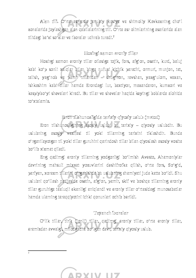 Alan tili . O‘rta asrlarda janubiy Rusiya va shimoliy Kavkazning cho‘l zonalarida joylashgan alan qabilalarining tili. O‘rta asr olimlarining asarlarida alan tilidagi ba’zi so‘zlar va iboralar uchrab turadi. 2 Hozirgi zamon eroniy tillar Hozirgi zamon eroniy tillar oilasiga tojik, fors, afg‘on, osetin, kurd, baluj kabi ko‘p sonli xalqlar bilan birga nufuzi kichik parachi, ormuri, munjon, tat, talish, yag‘nob va pamir tillaridan – shug‘non, ravshan, yazg‘ulom, vaxan, ishkashim kabi tillar hamda Erondagi lur, baxtiyor, mazandaron, kumzori va kaspiybo‘yi shevalari kiradi. Bu tillar va shevalar haqida keyingi boblarda alohida to‘xtalamiz. Eron tilshunosligida tarixiy-qiyosiy uslub (metod) Eron tilshunosligining asosiy uslubi bu tarixiy – qiyosiy uslubdir. Bu uslubning asosiy vazifasi til yoki tillarning tarixini tiklashdir. Bunda o‘rganilayotgan til yoki tillar guruhini qarindosh tillar bilan qiyoslash asosiy vosita bo‘lib xizmat qiladi. Eng qadimgi eroniy tillarning yodgorligi bo‘lmish Avesto, Ahamoniylar davrining mahsuli mixxat yozuvlarini deshifrofka qilish, o‘rta fors, So‘g‘d, parfyan, xorazm tillarini o‘rganishda bu uslubning ahamiyati juda katta bo‘ldi. Shu uslubni qo‘llash natijasida osetin, afg‘on, pamir, skif va boshqa tillarning eroniy tillar guruhiga taaluqli ekanligi aniqlandi va eroniy tillar o‘rtasidagi munosabatlar hamda ularning taraqqiyotini ichki qonunlari ochib berildi. Tayanch iboralar O‘lik tillar, tirik (jonli) tillar, qadimgi eroniy tillar, o‘rta eroniy tillar, eramizdan avvalgi, milodgacha bo‘lgan davr, tarixiy qiyosiy uslub. 2 