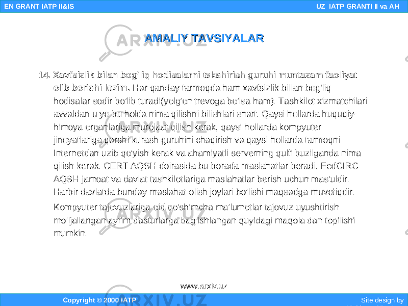 14. Xavfsizlik bilan bog&#39;liq hodisalarni tekshirish guruhi muntazam faoliyat olib borishi lozim. Har qanday tarmoqda ham xavfsizlik billan bog&#39;liq hodisalar sodir bo&#39;lib turadi(yolg&#39;on trevoga bo&#39;lsa ham). Tashkilot xizmatchilari avvaldan u yo bu holda nima qilishni bilishlari shart. Qaysi hollarda huquqiy- himoya organlariga murojaat qilish kerak, qaysi hollarda kompyuter jinoyatlariga qarshi kurash guruhini chaqirish va qaysi hollarda tarmoqni Internetdan uzib qo&#39;yish kerak va ahamiyatli serverning qulfi buzilganda nima qilish kerak. CERT AQSH doirasida bu borada maslahatlar beradi. FedCIRC AQSH jamoat va davlat tashkilotlariga maslahatlar berish uchun mas&#39;uldir. Harbir davlatda bunday maslahat olish joylari bo&#39;lishi maqsadga muvofiqdir. Kompyuter tajovuzlariga oid qo&#39;shimcha ma&#39;lumotlar tajovuz uyushtirish mo&#39;ljallangan ayrim dasturlarga bag&#39;ishlangan quyidagi maqola dan topilishi mumkin. Copyright © 2000 IATP Site design by Makhmud Botirov EN GRANT IATP II&IS UZ IATP GRANTI II va AH AMALIY TAVSIYALARAMALIY TAVSIYALAR www.arxiv.uz 