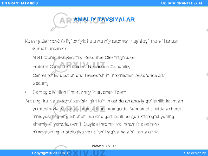 Kompyuter xavfsizligi bo&#39;yicha umumiy axborot quyidagi manzillardan olinishi mumkin: • NIST Computer Security Resource Clearinghouse • Federal Computer Incident Response Capability • Center for Education and Research in Information Assurance and Security • Carnegie Mellon Emergency Response Team Bugungi kunda axborot xavfsizligini ta&#39;minlashda an&#39;anaviy qo&#39;llanilib kelingan yondoshuvlar va vositalar yetarli bo&#39;lmay qoldi. Bunday sharoitda axborot himoyasining eng ishonchli va sinalgan usuli bo&#39;lgan kriptografiyaning ahamiyati yanada oshdi. Quyida Internet va Intranetda axborot himoyasining kriptologiya yo&#39;nalishi haqida batafsil to&#39;xtalamiz. Copyright © 2000 IATP Site design by Makhmud Botirov EN GRANT IATP II&IS UZ IATP GRANTI II va AH AMALIY TAVSIYALARAMALIY TAVSIYALAR www.arxiv.uz 
