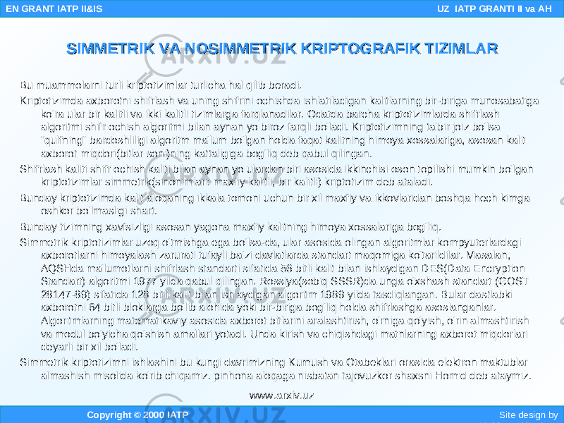 Bu muammolarni turli kriptotizimlar turlicha hal qilib beradi. Kriptotizimda axborotni shifrlash va uning shifrini ochishda ishlatiladigan kalitlarning bir-biriga munosabatiga ko&#39;ra ular bir kalitli va ikki kalitli tizimlarga farqlanadilar. Odatda barcha kriptotizimlarda shifrlash algoritmi shifr ochish algoritmi bilan aynan yo biroz farqli bo&#39;ladi. Kriptotizimning ta&#39;bir joiz bo&#39;lsa &#34;qulfning&#34; bardoshliligi algoritm ma&#39;lum bo&#39;lgan holda faqat kalitning himoya xossalariga, asosan kalit axborot miqdori(bitlar soni)ning kattaligiga bog&#39;liq deb qabul qilingan. Shifrlash kaliti shifr ochish kaliti bilan aynan yo ulardan biri asosida ikkinchisi oson topilishi mumkin bo&#39;lgan kriptotizimlar simmetrik(sinonimlari: maxfiy kalitli, bir kalitli) kriptotizim deb ataladi. Bunday kriptotizimda kalit aloqaning ikkala tomoni uchun bir xil maxfiy va ikkovlaridan boshqa hech kimga oshkor bo&#39;lmasligi shart. Bunday tizimning xavfsizligi asosan yagona maxfiy kalitning himoya xossalariga bog&#39;liq. Simmetrik kriptotizimlar uzoq o&#39;tmishga ega bo&#39;lsa-da, ular asosida olingan algoritmlar kompyuterlardagi axborotlarni himoyalash zarurati tufayli ba&#39;zi davlatlarda standart maqomiga ko&#39;tarildilar. Masalan, AQSHda ma&#39;lumotlarni shifrlash standarti sifatida 56 bitli kalit bilan ishlaydigan DES(Data Encryption Standart) algoritmi 1977 yilda qabul qilingan. Rossiya(sobiq SSSR)da unga o&#39;xshash standart (GOST 28147-89) sifatida 128 bitli kalit bilan ishlaydigan algoritm 1989 yilda tasdiqlangan. Bular dastlabki axborotni 64 bitli bloklarga bo&#39;lib alohida yoki bir-biriga bog&#39;liq holda shifrlashga asoslanganlar. Algoritmlarning matematikaviy asosida axborot bitlarini aralashtirish, o&#39;rniga qo&#39;yish, o&#39;rin almashtirish va modul bo&#39;yicha qo&#39;shish amallari yotadi. Unda kirish va chiqishdagi matnlarning axborot miqdorlari deyarli bir xil bo&#39;ladi. Simmetrik kriptotizimni ishlashini bu kungi davrimizning Kumush va Otabeklari orasida elektron maktublar almashish misolida ko&#39;rib chiqamiz. pinhona aloqaga nisbatan tajovuzkor shaxsni Homid deb ataymiz. Copyright © 2000 IATP Site design by Makhmud Botirov EN GRANT IATP II&IS UZ IATP GRANTI II va AH SIMMETRIK VA NOSIMMETRIK KRIPTOGRAFIK TIZIMLARSIMMETRIK VA NOSIMMETRIK KRIPTOGRAFIK TIZIMLAR www.arxiv.uz 