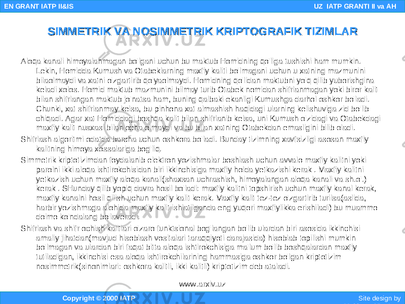 Aloqa kanali himoyalanmagan bo&#39;lgani uchun bu maktub Homidning qo&#39;liga tushishi ham mumkin. Lekin, Homidda Kumush va Otabeklarning maxfiy kaliti bo&#39;lmagani uchun u xatning mazmunini bilaolmaydi va xatni o&#39;zgartirib qo&#39;yaolmaydi. Homidning qo&#39;lidan maktubni yo&#39;q qilib yuborishgina keladi xolos. Homid maktub mazmunini bilmay turib Otabek nomidan shifrlanmagan yoki biror kalit bilan shifrlangan maktub jo&#39;natsa ham, buning qalbaki ekanligi Kumushga darhol oshkor bo&#39;ladi. Chunki, xat shifrlanmay kelsa, bu pinhona xat almashish haqidagi ularning kelishuviga zid bo&#39;lib chiqadi. Agar xat Homiddagi boshqa kalit bilan shifrlanib kelsa, uni Kumush o&#39;zidagi va Otabekdagi maxfiy kalit nusxasi bilan ocha olmaydi va bu bilan xatning Otabekdan emasligini bilib oladi. Shifrlash algoritmi odatda barcha uchun oshkora bo&#39;ladi. Bunday tizimning xavfsizligi asosan maxfiy kalitning himoya xossalariga bog&#39;liq. Simmetrik kriptotizimdan foydalanib elektron yozishmalar boshlash uchun avvalo maxfiy kalitni yoki parolni ikki aloqa ishtirokchisidan biri ikkinchisiga maxfiy holda yetkazishi kerak . Maxfiy kalitni yetkazish uchun maxfiy aloqa kanali(shaxsan uchrashish, himoyalangan aloqa kanali va sh.o&#39;.) kerak . SHunday qilib yopiq davra hosil bo&#39;ladi: maxfiy kalitni topshirish uchun maxfiy kanal kerak, maxfiy kanalni hosil qilish uchun maxfiy kalit kerak. Maxfiy kalit tez-tez o&#39;zgartirib turilsa(aslida, harbir yozishmaga alohida maxfiy kalit ishlatilganda eng yuqori maxfiylikka erishiladi) bu muammo doimo ko&#39;ndalang bo&#39;laveradi. Shifrlash va shifr ochish kalitlari o&#39;zaro funktsional bog&#39;langan bo&#39;lib ulardan biri asosida ikkinchisi amaliy jihatdan(mavjud hisoblash vositalari taraqqiyoti darajasida) hisoblab topilishi mumkin bo&#39;lmagan va ulardan biri faqat bitta aloqa ishtirokchisiga ma&#39;lum bo&#39;lib boshqalardan maxfiy tutiladigan, ikkinchisi esa aloqa ishtirokchilarining hammasiga oshkor bo&#39;lgan kriptotizim nosimmetrik(sinonimlari: oshkora kalitli, ikki kalitli) kriptotizim deb ataladi. Copyright © 2000 IATP Site design by Makhmud Botirov EN GRANT IATP II&IS UZ IATP GRANTI II va AH SIMMETRIK VA NOSIMMETRIK KRIPTOGRAFIK TIZIMLARSIMMETRIK VA NOSIMMETRIK KRIPTOGRAFIK TIZIMLAR www.arxiv.uz 