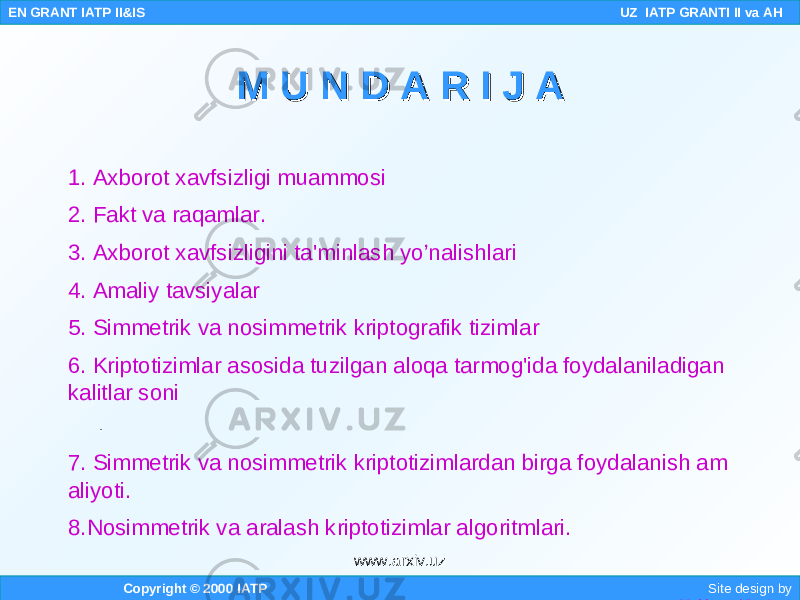 1. Axborot xavfsizligi muammosi 2. Fakt va raqamlar. 3. Axborot xavfsizligini ta&#39;minlash yo’nalishlari 4. Amaliy tavsiyalar 5. Simmetrik va nosimmetrik kriptografik tizimlar 6. Kriptotizimlar asosida tuzilgan aloqa tarmog&#39;ida foydalaniladigan kalitlar soni . 7. Simmetrik va nosimmetrik kriptotizimlardan birga foydalanish am aliyoti. 8.Nosimmetrik va aralash kriptotizimlar algoritmlari. Copyright © 2000 IATP Site design by Makhmud Botirov EN GRANT IATP II&IS UZ IATP GRANTI II va AH M U N D A R I J AM U N D A R I J A www.arxiv.uz 