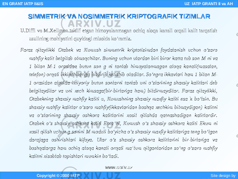 U.Diffi va M.Xellman taklif etgan himoyalanmagan ochiq aloqa kanali orqali kalit tarqatish usulining mohiyatini quyidagi misolda ko‘ramiz. Faraz qilaylikki Otabek va Kumush simmetrik kriptotizimdan foydalanish uchun o‘zaro mahfiy kalit belgilab olmoqchilar. Buning uchun ulardan biri biror katta tub son M ni va 1 bilan M-1 orasidan butun son g ni tanlab himoyalanmagan aloqa kanali(masalan, telefon) orqali ikkinchilariga bildirib kelishib oladilar. So‘ngra ikkavlari ham 1 bilan M- 1 orasidan aloxida ixtiyoriy butun sonlarni tanlab uni o‘zlarining shaxsiy kalitlari deb belgilaydilar va uni xech kimsaga(bir-birlariga ham) bildirmaydilar. Faraz qilaylikki, Otabekning shaxsiy mahfiy kaliti o , Kumushning shaxsiy maxfiy kaliti esa k bo‘lsin. Bu shaxsiy mahfiy kalitlar o‘zaro mahfiy(ikkavlaridan boshqa xechkim bilmaydigan) kalitni va o‘zlarining shaxsiy oshkora kalitlarini xosil qilishda qatnashadigan kalitlardir. Otabek o‘z shaxsiy oshkora kaliti E ota ni , Kumush o‘z shaxsiy oshkora kaliti Ekum ni xosil qilish uchun g sonini M moduli bo‘yicha o‘z shaxsiy maxfiy kalitlariga teng bo‘lgan darajaga oshirishlari kifoya. Ular o‘z shaxsiy oshkora kalitlarini bir-birlariga va boshqa larga ham ochiq aloqa kanali orqali ma’lum qilganlaridan so‘ng o‘zaro mahfiy kalitni xisoblab topishlari mumkin bo‘ladi. Copyright © 2000 IATP Site design by Makhmud Botirov EN GRANT IATP II&IS UZ IATP GRANTI II va AH SIMMETRIK VA NOSIMMETRIK KRIPTOGRAFIK TIZIMLARSIMMETRIK VA NOSIMMETRIK KRIPTOGRAFIK TIZIMLAR www.arxiv.uz 