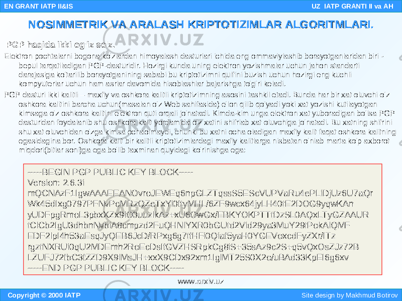   PGP haqida ikki og&#39;iz so&#39;z. Elektron pochtalarni begona ko&#39;zlardan himoyalash dasturlari ichida eng ommaviylashib borayotganlaridan biri - bepul tarqatiladigan PGP-dasturidir. Hozirgi kunda uning elektron yozishmalar uchun jahon standarti darajasiga ko&#39;tarilib borayotganining sababi bu kriptotizimni qulfini buzish uchun hozirgi eng kuchli kompyuterlar uchun ham asrlar davomida hisoblashlar bajarishga to&#39;g&#39;ri keladi. PGP dasturi ikki kalitli – maxfiy va oshkora kalitli kriptotizimning asosini tashkil etadi. Bunda har bir xat oluvchi o&#39;z oshkora kalitini barcha uchun(masalan o&#39;z Web sahifasida) e&#39;lon qilib qo&#39;yadi yoki xat yozishi kutilayotgan kimsaga o&#39;z oshkora kalitini elektron quti orqali jo&#39;natadi. Kimda-kim unga elektron xat yuboradigan bo&#39;lsa PGP dasturidan foydalanib shu oshkora kalit yordamida o&#39;z xatini shifrlab xat oluvchiga jo&#39;natadi. Bu xatning shifrini shu xat oluvchidan o&#39;zga kimsa ochaolmaydi, chunki bu xatni ocha oladigan maxfiy kalit faqat oshkora kalitning egasidagina bor. Oshkora kalit bir kalitli kriptotizimlardagi maxfiy kalitlarga nisbatan o&#39;nlab marta ko&#39;p axborot miqdori(bitlar soni)ga ega bo&#39;lib taxminan quyidagi ko&#39;rinishga ega: Copyright © 2000 IATP Site design by Makhmud Botirov EN GRANT IATP II&IS UZ IATP GRANTI II va AH NOSIMMETRIK VA ARALASH KRIPTOTIZIMLAR ALGORITMLARI.NOSIMMETRIK VA ARALASH KRIPTOTIZIMLAR ALGORITMLARI. -----BEGIN PGP PUBLIC KEY BLOCK----- Version: 2.6.3i mQCNAzF1IgwAAAEEANOvroJEWEq6npGLZTqssS5EScVUPVaRu4ePLiDjUz6U7aQr Wk45dIxg0797PFNvPcMRzQZeTxYl0ftyMHL/6ZF9wcx64jyLH40tE2DOG9yqwKAn yUDFpgRmoL3pbxXZx9lO0uuzlkAz+xU6OwGx/EBKYOKPTTtDzSL0AQxLTyGZAAUR tClCb2IgU3dhbnNvbiA8cmpzd2FuQHNlYXR0bGUtd2Vid29ya3MuY29tPokAlQMF EDF2lpI4h53aEsqJyQEB6JcD/RPxg6g7tfHFi0Qiaf5yaH0YGEVoxcdFyZXr/ITz rgztNXRUi0qU2MDEmh2RoEcDsIfGVZHSRpkCg8iS+35sAz9c2S+q5vQxOsZJz72B LZUFJ72fbC3fZZD9X9lMsJH+xxX9CDx92xm1IglMT25S0X2o/uBAd33KpEI6g6xv -----END PGP PUBLIC KEY BLOCK----- www.arxiv.uz 