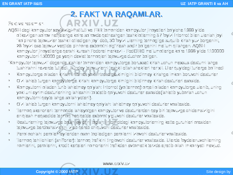 Fakt va raqamlar. AQSH dagi kompyuter xavfsizligi instituti va FBR tomonidan kompyuter jinoyatlari bo&#39;yicha 1999 yilda o&#39;tkazilgan so&#39;rov natijalariga ko&#39;ra so&#39;rovda qatnashgan tashkilotlarning 57 foyizi Internet bilan ulanish joyi &#34;ko&#39;pincha tajovuzlar tashkil etiladigan joy&#34; deb, 30 foyizi ularning tarmog&#39;iga suqulib kirish yuz berganini, 26 foyizi esa tajovuz vaqtida pinhona axborotni o&#39;g‘irlash sodir bo&#39;lganini ma&#39;lum qilishgan. AQSH kompyuter jinoyatlariga qarshi kurash Federal markazi - FedCIRC ma&#39;lumotlariga ko&#39;ra 1998 yilda 1100000 kompyuterli 130000 ga yaqin davlat tarmoqlari tajovuzga duchor bo&#39;lgan. &#34;Kompyuter tajovuzi&#34; deganda kishilar tomonidan kompyuterga beruxsat kirish uchun maxsus dasturni ishga tushirishni nazarda tutiladi. Bunday tajovuzlarni tashkil etish shakllari har xil. Ular quyidagi turlarga bo&#39;linadi • Kompyuterga olisdan kirish: Internet yoki intranetga kimligini bildirmay kirishga imkon beruvchi dasturlar • O&#39;zi ishlab turgan kompyuterga kirish: kompyuterga kimligini bildirmay kirish dasturlari asosida. • Kompyuterni olisdan turib ishlatmay qo&#39;yish: Internet (yo tarmoq) orqali olisdan kompyuterga ulanib, uning yoki uni ayrim dasturlarining ishlashini to&#39;xtatib qo&#39;yuvchi dasturlar asosida(ishlatib yuborish uchun kompyuterni qayta ishga solish yetarli). • O&#39;zi ishlab turgan kompyuterni ishlatmay qo&#39;yish: ishlatmay qo&#39;yuvchi dasturlar vositasida. • Tarmoq skanerlari: tarmoqda ishlayotgan kompyuter va dasturlardan qay biri tajovuzga chidamsizligini aniqlash maqsadida tarmoq haqiqatda axborot yig&#39;uvchi dasturlar vositasida. • Dasturlarning tajovuzga bo&#39;sh joylarini topish: Internetdagi kompyuterlarning katta guruhlari orasidan tajovuzga bardoshsizlarini izlab qarab chiquvchi dasturlar vositasida. • Parol ochish: parollar fayllaridan oson topiladigan parollarni izlovchi dasturlar vositasida. • Tarmoq tahlilchilari (snifferlar): tarmoq trafikini tinglovchi dasturlar vositasida. Ularda foydalanuvchilarning nomlarini, parollarini, kredit kartalari nomerlarini trafikdan avtomatik tarzda ajratib olish imkoniyati mavjud. Copyright © 2000 IATP Site design by Makhmud Botirov EN GRANT IATP II&IS UZ IATP GRANTI II va AH 2. FAKT VA RAQAMLAR.2. FAKT VA RAQAMLAR. www.arxiv.uz 