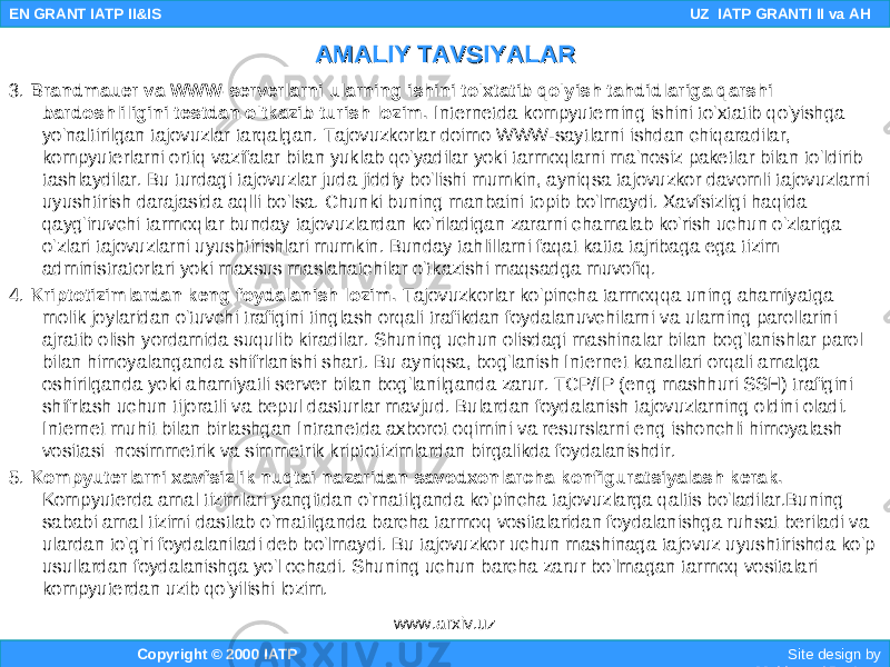 3. Brandmauer va WWW-serverlarni ularning ishini to&#39;xtatib qo&#39;yish tahdidlariga qarshi bardoshliligini testdan o&#39;tkazib turish lozim. Internetda kompyuterning ishini to&#39;xtatib qo&#39;yishga yo&#39;naltirilgan tajovuzlar tarqalgan. Tajovuzkorlar doimo WWW-saytlarni ishdan chiqaradilar, kompyuterlarni ortiq vazifalar bilan yuklab qo&#39;yadilar yoki tarmoqlarni ma&#39;nosiz paketlar bilan to&#39;ldirib tashlaydilar. Bu turdagi tajovuzlar juda jiddiy bo&#39;lishi mumkin, ayniqsa tajovuzkor davomli tajovuzlarni uyushtirish darajasida aqlli bo&#39;lsa. Chunki buning manbaini topib bo&#39;lmaydi. Xavfsizligi haqida qayg&#39;iruvchi tarmoqlar bunday tajovuzlardan ko&#39;riladigan zararni chamalab ko&#39;rish uchun o&#39;zlariga o&#39;zlari tajovuzlarni uyushtirishlari mumkin. Bunday tahlillarni faqat katta tajribaga ega tizim administratorlari yoki maxsus maslahatchilar o&#39;tkazishi maqsadga muvofiq. 4. Kriptotizimlardan keng foydalanish lozim. Tajovuzkorlar ko&#39;pincha tarmoqqa uning ahamiyatga molik joylaridan o&#39;tuvchi trafigini tinglash orqali trafikdan foydalanuvchilarni va ularning parollarini ajratib olish yordamida suqulib kiradilar. Shuning uchun olisdagi mashinalar bilan bog&#39;lanishlar parol bilan himoyalanganda shifrlanishi shart. Bu ayniqsa, bog&#39;lanish Internet kanallari orqali amalga oshirilganda yoki ahamiyatli server bilan bog&#39;lanilganda zarur. TCP/IP (eng mashhuri SSH) trafigini shifrlash uchun tijoratli va bepul dasturlar mavjud. Bulardan foydalanish tajovuzlarning oldini oladi. Internet muhit bilan birlashgan Intranetda axborot oqimini va resurslarni eng ishonchli himoyalash vositasi–nosimmetrik va simmetrik kriptotizimlardan birgalikda foydalanishdir. 5. Kompyuterlarni xavfsizlik nuqtai-nazaridan savodxonlarcha konfiguratsiyalash kerak. Kompyuterda amal tizimlari yangitdan o&#39;rnatilganda ko&#39;pincha tajovuzlarga qaltis bo&#39;ladilar.Buning sababi amal tizimi dastlab o&#39;rnatilganda barcha tarmoq vositalaridan foydalanishga ruhsat beriladi va ulardan to&#39;g&#39;ri foydalaniladi deb bo&#39;lmaydi. Bu tajovuzkor uchun mashinaga tajovuz uyushtirishda ko&#39;p usullardan foydalanishga yo&#39;l ochadi. Shuning uchun barcha zarur bo&#39;lmagan tarmoq vositalari kompyuterdan uzib qo&#39;yilishi lozim. Copyright © 2000 IATP Site design by Makhmud Botirov EN GRANT IATP II&IS UZ IATP GRANTI II va AH AMALIY TAVSIYALARAMALIY TAVSIYALAR www.arxiv.uz 