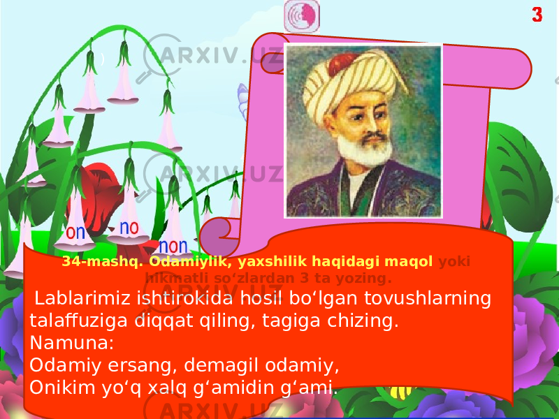 ) 34-mashq. Odamiylik, yaxshilik haqidagi maqol yoki hikmatli so‘zlardan 3 ta yozing. Lablarimiz ishtirokida hosil bo‘lgan tovushlarning talaffuziga diqqat qiling, tagiga chizing. Namuna: Odamiy ersang, demagil odamiy, Onikim yo‘q xalq g‘amidin g‘ami. 