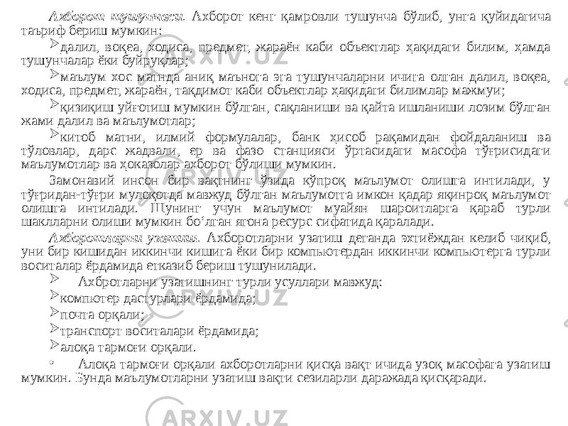 Ахборот тушунчаси . Ахборот кенг қамровли тушунча бўлиб, унга қуйидагича таъриф бериш мумкин:  далил, воқеа, ходиса, предмет, жараён каби объектлар ҳақидаги билим, ҳамда тушунчалар ёки буйруқлар;  маълум хос матнда аниқ маънога эга тушунчаларни ичига олган далил, воқеа, ходиса, предмет, жараён, тақдимот каби объектлар ҳақидаги билимлар мажмуи;  қизиқиш уйғотиш мумкин бўлган, сақланиши ва қайта ишланиши лозим бўлган жами далил ва маълумотлар;  китоб матни, илмий формулалар, банк ҳисоб рақамидан фойдаланиш ва тўловлар, дарс жадвали, ер ва фазо станцияси ўртасидаги масофа тўғрисидаги маълумотлар ва ҳоказолар ахборот бўлиши мумкин. Замонавий инсон бир вақтнинг ўзида кўпроқ маълумот олишга интилади, у тўғридан-тўғри мулоқотда мавжуд бўлган маълумотга имкон қадар яқинроқ маълумот олишга интилади. Шунинг учун маълумот муайян шароитларга қараб турли шаклларни олиши мумкин боʻлган ягона ресурс сифатида қаралади. Ахборотларни узатиш . Ахборотларни узатиш деганда эхтиёждан келиб чиқиб, уни бир кишидан иккинчи кишига ёки бир компьютердан иккинчи компьютерга турли воситалар ёрдамида етказиб бериш тушунилади.  Ахбротларни узатишнинг турли усуллари мавжуд:  компютер дастурлари ёрдамида;  почта орқали;  транспорт воситалари ёрдамида;  алоқа тармоғи орқали. • Алоқа тармоғи орқали ахборотларни қисқа вақт ичида узоқ масофага узатиш мумкин. Бунда маълумотларни узатиш вақти сезиларли даражада қисқаради. 