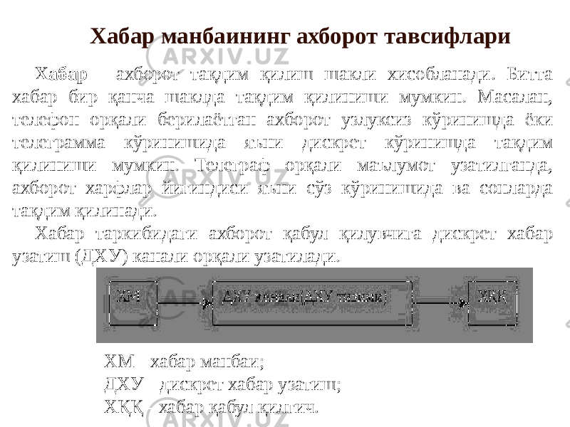 Хабар манбаининг ахборот тавсифлари Хабар - ахборот тақдим қилиш шакли хисобланади. Битта хабар бир қанча шаклда тақдим қилиниши мумкин. Масалан, телефон орқали берилаётган ахборот узлуксиз кўринишда ёки телеграмма кўринишида яъни дискрет кўринишда тақдим қилиниши мумкин. Телеграф орқали маълумот узатилганда, ахборот харфлар йиғиндиси яъни сўз кўринишида ва сонларда тақдим қилинади. Хабар таркибидаги ахборот қабул қилувчига дискрет хабар узатиш (ДХУ) канали орқали узатилади. ХМ - хабар манбаи; ДХУ - дискрет хабар узатиш; ХҚҚ - хабар қабул қилгич. 