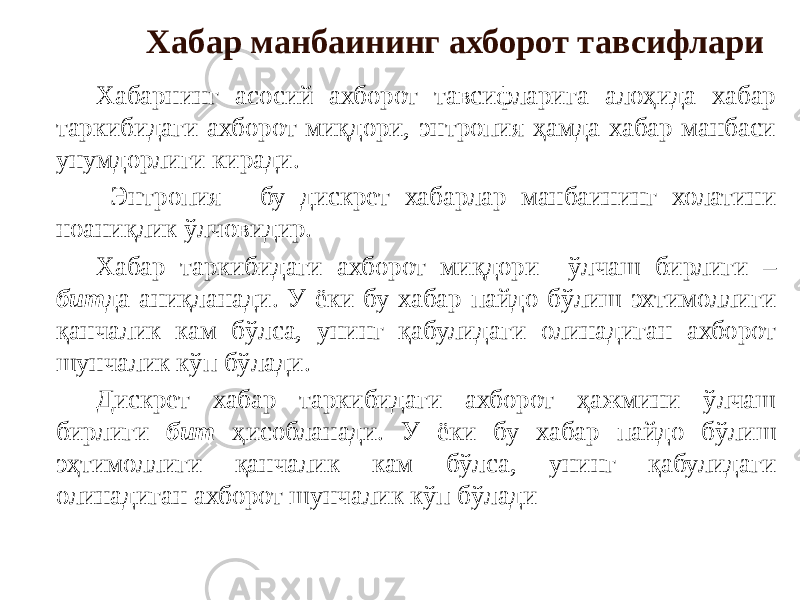 Хабар манбаининг ахборот тавсифлари Хабарнинг асосий ахборот тавсифларига алоҳида хабар таркибидаги ахборот миқдори, энтропия ҳамда хабар манбаси унумдорлиги киради. Энтропия - бу дискрет хабарлар манбаининг холатини ноаниқлик ўлчовидир. Хабар таркибидаги ахборот миқдори ўлчаш бирлиги – бит да аниқланади. У ёки бу хабар пайдо бўлиш эхтимоллиги қанчалик кам бўлса, унинг қабулидаги олинадиган ахборот шунчалик кўп бўлади. Дискрет хабар таркибидаги ахборот ҳажмини ўлчаш бирлиги бит ҳисобланади. У ёки бу хабар пайдо бўлиш эҳтимоллиги қанчалик кам бўлса, унинг қабулидаги олинадиган ахборот шунчалик кўп бўлади 