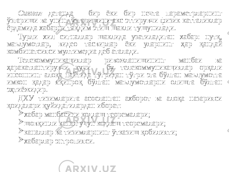 Сигнал деганда - бир ёки бир нечта параметрларнинг ўзгариши ва унинг ўзгаришини акс эттирувчи физик катталиклар ёрдамида хабарни тақдим этиш шакли тушунилади. Турли хил сигналлар шаклида узатиладиган хабар: нутқ, маълумотлар, видео тасвирлар ёки уларнинг ҳар қандай комбинатсияси мултимедиа деб аталади. Телекоммуникациялар ривожланишининг манбаи ва ҳаракатлантирувчи кучи - бу телекоммуникациялар орқали инсоннинг алоқа пайтида тўғридан-тўғри эга бўлган маълумотга имкон қадар яқинроқ бўлган маълумотларни олишга бўлган эҳтиёжидир. ДХУ тизимларига асосланган ахборот ва алоқа назарияси қоидалари қуйидагилардан иборат:  хабар манбасини кодлаш теоремалари;  шовқинли канал учун кодлаш теоремалари;  каналлар ва тизимларнинг ўтказиш қобилияти;  хабарлар энтропияси. 