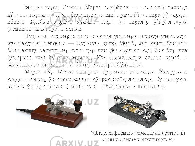 Морзе коди , Самуэл Морзе алифбоси — телеграф алоқада қўлланиладиган шартли белгилар тизими; нуқта (•) ва тире (-) лардан иборат. Ҳарбир ҳарфга муайян нуқта ва тирелар уйғунлашуви (комбинацияси) тўғри келади. Нуқта ва тирелар электр токи импульслари тарзида узатилади. Узатиладиган импульс — код жуда қисқа бўлиб, ҳар қайси белгини белгилашда элементлар сони ҳар хил (ўзгарувчан код) ёки бир хил (ўзгармас код) бўлиши мумкин. Код элементлари сонига қараб, 5 элементли, 6 элементли ва бошқа хилларга бўлинади. Морзе коди Морзе аппарати ёрдамида узатилади. Ўзгарувчан коддан камроқ, ўзгармас коддан кўпроқ фойдаланилади. Бунда нуқта ва тире ўрнида плюс (+) ва минус (—) белгилари ишлатилади.  Vibroplex фирмаси томонидан яратилган ярим автоматик механик калит 