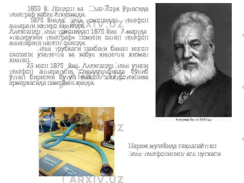  1869 й. Лондон ва Нью-Йорк ўртасида телеграф кабел ёткизилди. 1876 йилда. Белл томонидан телефон аппарати ихтиро килинди. Александр Белл томонидан 1876 йил 7-мартда «гапирувчи телеграф» номини олган телефон аппатарига патент олинди. Белл трубкаси навбати билан инсон овозини узатишга ва кабул килишга хизмат килган. 25 июн 1876 йил. Александр Белл узини телефон аппаратини Филадельфияда бўлиб ўтган биринчи бутун жаҳон электротехника ярмаркасида намойиш қилди. Париж музейида сақланаётган Белл телефонининг асл нусхаси 