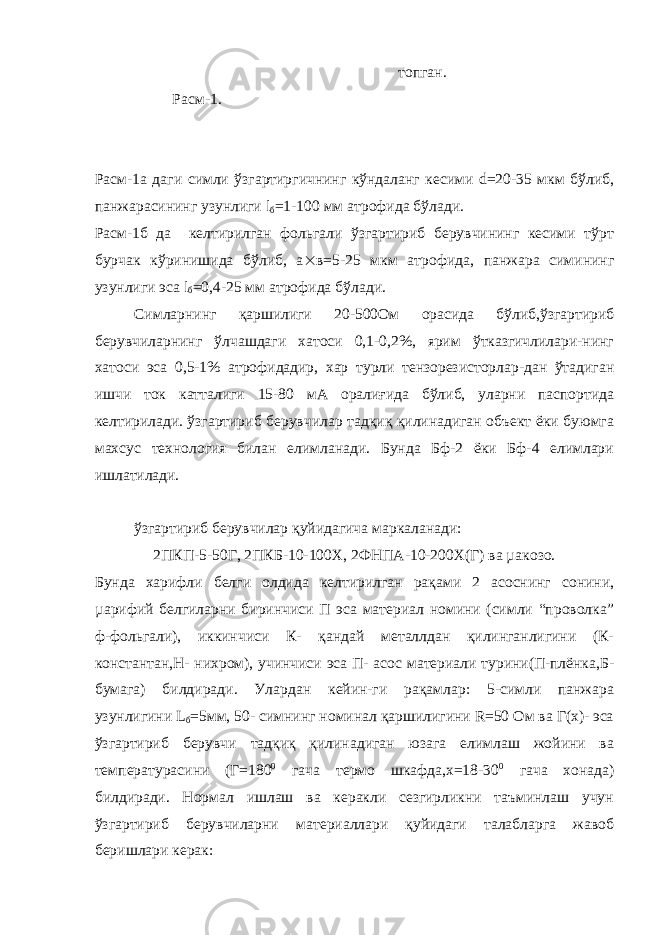  топган. Расм-1. Расм-1а даги симли ўзгартиргичнинг кўндаланг кесими d=20-35 мкм бўлиб, панжарасининг узунлиги l б =1-100 мм атрофида бўлади. Расм-1б да келтирилган фольгали ўзгартириб берувчининг кесими тўрт бурчак кўринишида бўлиб, а  в=5-25 мкм атрофида, панжара симининг узунлиги эса l б =0,4-25 мм атрофида бўлади. Симларнинг қаршилиги 20-500Ом орасида бўлиб,ўзгартириб берувчиларнинг ўлчашдаги хатоси 0,1-0,2%, ярим ўтказгичлилари-нинг хатоси эса 0,5-1% атрофидадир, хар турли тензорезисторлар-дан ўтадиган ишчи ток катталиги 15-80 мА оралиғида бўлиб, уларни паспортида келтирилади. ўзгартириб берувчилар тадқиқ қилинадиган объект ёки буюмга махсус технология билан елимланади. Бунда Бф-2 ёки Бф-4 елимлари ишлатилади. ўзгартириб берувчилар қуйидагича маркаланади: 2ПКП-5-50Г, 2ПКБ-10-100Х, 2ФНПА-10-200Х(Г) ва µакозо. Бунда харифли белги олдида келтирилган рақами 2 асоснинг сонини, µарифий белгиларни биринчиси П эса материал номини (симли “проволка” ф-фольгали), иккинчиси К- қандай металлдан қилинганлигини (К- константан,Н- нихром), учинчиси эса П- асос материали турини(П-плёнка,Б- бумага) билдиради. Улардан кейин-ги рақамлар: 5-симли панжара узунлигини L б =5мм, 50- симнинг номинал қаршилигини R=50 Ом ва Г(х)- эса ўзгартириб берувчи тадқиқ қилинадиган юзага елимлаш жойини ва температурасини (Г=180 0 гача термо шкафда,х=18-30 0 гача хонада) билдиради. Нормал ишлаш ва керакли сезгирликни таъминлаш учун ўзгартириб берувчиларни материаллари қуйидаги талабларга жавоб беришлари керак: 