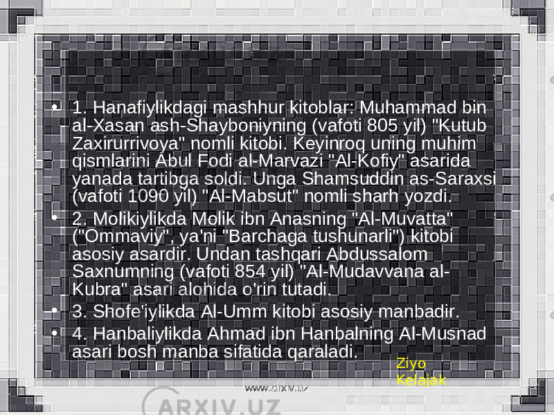 • 1. Hanafiylikdagi mashhur kitoblar: Muhammad bin al-Xasan ash-Shayboniyning (vafoti 805 yil) &#34;Kutub Zaxirurrivoya&#34; nomli kitobi. Keyinroq uning muhim qismlarini Abul Fodi al-Marvazi &#34;Al-Kofiy&#34; asarida yanada tartibga soldi. Unga Shamsuddin as-Saraxsi (vafoti 1090 yil) &#34;Al-Mabsut&#34; nomli sharh yozdi. • 2. Molikiylikda Molik ibn Anasning &#34;Al-Muvatta&#34; (&#34;Ommaviy&#34;, ya&#39;ni &#34;Barchaga tushunarli&#34;) kitobi asosiy asardir. Undan tashqari Abdussalom Saxnumning (vafoti 854 yil) &#34;Al-Mudavvana al- Kubra&#34; asari alohida o&#39;rin tutadi. • 3. Shofe&#39;iylikda Al-Umm kitobi asosiy manbadir. • 4. Hanbaliylikda Ahmad ibn Hanbalning Al-Musnad asari bosh manba sifatida qaraladi. Ziyo Kelajak www.arxiv.uz 