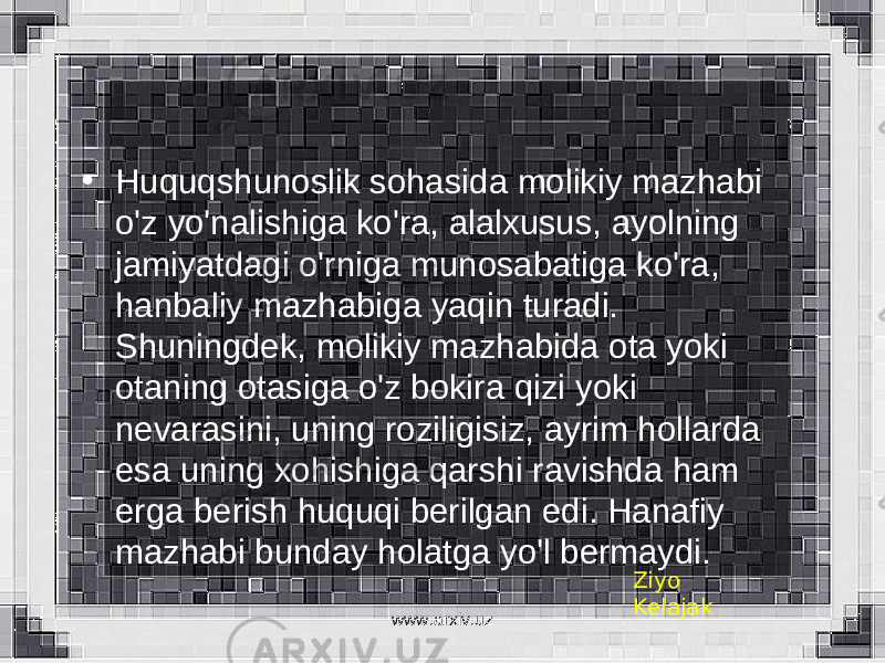 • Huquqshunoslik sohasida molikiy mazhabi o&#39;z yo&#39;nalishiga ko&#39;ra, alalxusus, ayolning jamiyatdagi o&#39;rniga munosabatiga ko&#39;ra, hanbaliy mazhabiga yaqin turadi. Shuningdek, molikiy mazhabida ota yoki otaning otasiga o&#39;z bokira qizi yoki nevarasini, uning roziligisiz, ayrim hollarda esa uning xohishiga qarshi ravishda ham erga berish huquqi berilgan edi. Hanafiy mazhabi bunday holatga yo&#39;l bermaydi. Ziyo Kelajak www.arxiv.uz 