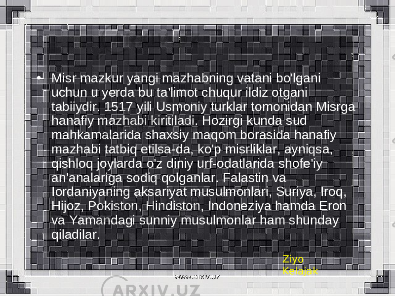 • Misr mazkur yangi mazhabning vatani bo&#39;lgani uchun u yerda bu ta&#39;limot chuqur ildiz otgani tabiiydir. 1517 yili Usmoniy turklar tomonidan Misrga hanafiy mazhabi kiritiladi. Hozirgi kunda sud mahkamalarida shaxsiy maqom borasida hanafiy mazhabi tatbiq etilsa-da, ko&#39;p misrliklar, ayniqsa, qishloq joylarda o&#39;z diniy urf-odatlarida shofe&#39;iy an&#39;analariga sodiq qolganlar. Falastin va Iordaniyaning aksariyat musulmonlari, Suriya, Iroq, Hijoz, Pokiston, Hindiston, Indoneziya hamda Eron va Yamandagi sunniy musulmonlar ham shunday qiladilar. Ziyo Kelajak www.arxiv.uz 