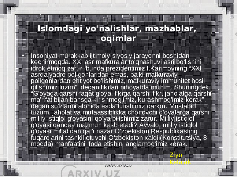 Islomdagi yo&#39;nalishlar, mazhablar, oqimlar • Insoniyat murakkab ijtimoiy-siyosiy jarayonni boshidan kechirmoqda. XXI asr mafkuralar to&#39;qnashuvi asri bo&#39;lishini idrok etmoq zarur, bunda prezidentimiz I.Karimovning “XXI asrda yadro poligonlaridan emas, balki mafkuraviy poligonlardan ehtiyot bo&#39;lishimiz, mafkuraviy immunitet hosil qilishimiz lozim”, degan fikrlari nihoyatda muhim. Shuningdek, “G&#39;oyaga qarshi faqat g&#39;oya, fikrga qarshi fikr, jaholatga qarshi ma&#39;rifat bilan bahsga kirishmog&#39;imiz, kurashmog&#39;imiz kerak”, degan so&#39;zlarini alohida esda tutishimiz darkor. Mustabid tuzum, jaholat va mutaassiblikka chorlovchi g&#39;oyalarga qarshi milliy istiqlol g&#39;oyasini qo&#39;ya bilishimiz zarur. Milliy istiqlol g&#39;oyasi qanday mazmun kasb etadi? Avvalo, milliy istiqlol g&#39;oyasi millatidan qat&#39;i nazar O&#39;zbekiston Respublikasting fuqarolarini tashkil etuvchi O&#39;zbekiston xalqi (Konstitutsiya, 8- modda) manfaatini ifoda etishini anglamog&#39;imiz kerak. Ziyo Kelajak www.arxiv.uz 