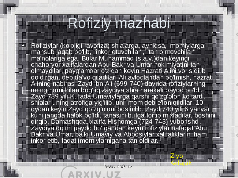 Rofiziy mazhabi • Rofiziylar (ko&#39;pligi ravofiza) shialarga, ayniqsa, imomiylarga mansub laqab bo&#39;lib, &#34;inkor etuvchilar&#34;, &#34;tan olmovchilar&#34; ma&#39;nolariga ega. Bular Muhammad (s.a.v.)dan keyingi chahoryor xalifalardan Abu Bakr va Umar hokimiyatini tan olmaydilar, payg&#39;ambar o&#39;zidan keyin Hazrati Alini voris qilib qoldirgan, deb da&#39;vo qiladilar. Ali avlodlaridan bo&#39;lmish, hazrati Alining nabirasi Zayd ibn Ali (699-740) davrida rofiziylarning uning nomi bilan bog&#39;liq zaydiya shia harakati paydo bo&#39;ldi. Zayd 739 yili Kufada Umaviylarga qarshi qo&#39;zg&#39;olon ko&#39;tardi, shialar uning atrofiga yig&#39;ilib, uni imom deb e&#39;lon qildilar. 10 oydan keyin Zayd qo&#39;zg&#39;oloni bostirilib, Zayd 740 yili 6 yanvar kuni jangda halok bo&#39;ldi, tanasini butga tortib mixladilar, boshini qirqib, Damashqqa, xalifa Hishomga (724-743) yuborishdi. Zaydiya oqimi paydo bo&#39;lgandan keyin rofiziylar nafaqat Abu Bakr va Umar, balki Umaviy va Abbosiylar xalifaliklarini ham inkor etib, faqat imomiylarnigana tan oldilar. Ziyo Kelajak www.arxiv.uz 