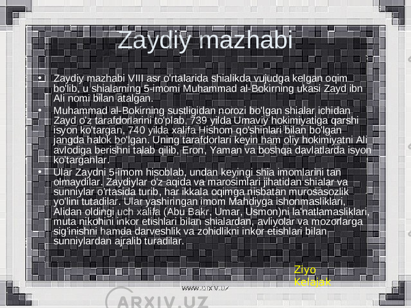 Zaydiy mazhabi • Zaydiy mazhabi VIII asr o&#39;rtalarida shialikda vujudga kelgan oqim bo&#39;lib, u shialarning 5-imomi Muhammad al-Bokirning ukasi Zayd ibn Ali nomi bilan atalgan. • Muhammad al-Bokirning sustligidan norozi bo&#39;lgan shialar ichidan Zayd o&#39;z tarafdorlarini to&#39;plab, 739 yilda Umaviy hokimiyatiga qarshi isyon ko&#39;targan, 740 yilda xalifa Hishom qo&#39;shinlari bilan bo&#39;lgan jangda halok bo&#39;lgan. Uning tarafdorlari keyin ham oliy hokimiyatni Ali avlodiga berishni talab qilib, Eron, Yaman va boshqa davlatlarda isyon ko&#39;targanlar. • Ular Zaydni 5-imom hisoblab, undan keyingi shia imomlarini tan olmaydilar. Zaydiylar o&#39;z aqida va marosimlari jihatidan shialar va sunniylar o&#39;rtasida turib, har ikkala oqimga nisbatan murosasozlik yo&#39;lini tutadilar. Ular yashiringan imom Mahdiyga ishonmasliklari, Alidan oldingi uch xalifa (Abu Bakr, Umar, Usmon)ni la&#39;natlamasliklari, muta nikohini inkor etishlari bilan shialardan, avliyolar va mozorlarga sig&#39;inishni hamda darveshlik va zohidlikni inkor etishlari bilan sunniylardan ajralib turadilar. Ziyo Kelajak www.arxiv.uz 