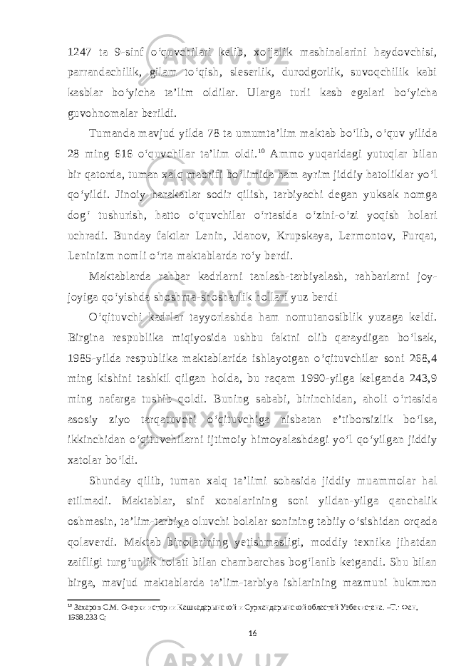 1247 ta 9-sinf o‘quvchilari kelib, xo‘jalik mashinalarini haydovchisi, parrandachilik, gilam to‘qish, sleserlik, durodgorlik, suvoqchilik kabi kasblar bo‘yicha ta’lim oldilar. Ularga turli kasb egalari bo‘yicha guvohnomalar berildi. Tumanda mavjud yilda 78 ta umumta’lim maktab bo‘lib, o‘quv yilida 28 ming 616 o‘quvchilar ta’lim oldi. 1 0 Ammo yuqaridagi yutuqlar bilan bir qatorda, tuman xalq maorifi bo‘limida ham ayrim jiddiy hatoliklar yo‘l qo‘yildi. Jinoiy harakatlar sodir qilish, tarbiyachi degan yuksak nomga dog‘ tushurish, hatto o‘quvchilar o‘rtasida o‘zini-o‘zi yoqish holari uchradi. Bunday faktlar Lenin, Jdanov, Krupskaya, Lermontov, Furqat, Leninizm nomli o‘rta maktablarda ro‘y berdi. Maktablarda rahbar kadrlarni tanlash-tarbiyalash, rahbarlarni joy- joyiga qo‘yishda shoshma-shosharlik hollari yuz berdi O‘qituvchi kadrlar tayyorlashda ham nomutanosiblik yuzaga keldi. Birgina respublika miqiyosida ushbu faktni olib qaraydigan bo‘lsak, 1985-yilda respublika maktablarida ishlayotgan o‘qituvchilar soni 268,4 ming kishini tashkil qilgan holda, bu raqam 1990-yilga kelganda 243,9 ming nafarga tushib qoldi. Buning sababi, birinchidan, aholi o‘rtasida asosiy ziyo tarqatuvchi o‘qituvchiga nisbatan e’tiborsizlik bo‘lsa, ikkinchidan o‘qituvchilarni ijtimoiy himoyalashdagi yo‘l qo‘yilgan jiddiy xatolar bo‘ldi. Shunday qilib, tuman xalq ta’limi sohasida jiddiy muammolar hal etilmadi. Maktablar, sinf xonalarining soni yildan-yilga qanchalik oshmasin, ta’lim-tarbiya oluvchi bolalar sonining tabiiy o‘sishidan orqada qolaverdi. Maktab binolarining yetishmasligi, moddiy texnika jihatdan zaifligi turg‘unlik holati bilan chambarchas bog‘lanib ketgandi. Shu bilan birga, mavjud maktablarda ta’lim-tarbiya ishlarining mazmuni hukmron 10 Захаров С.М. Очерки истории Кашкадарынской и Сурхандарынской областей Узбекистана. –Т.: Фан, 1968.233 С; 16 