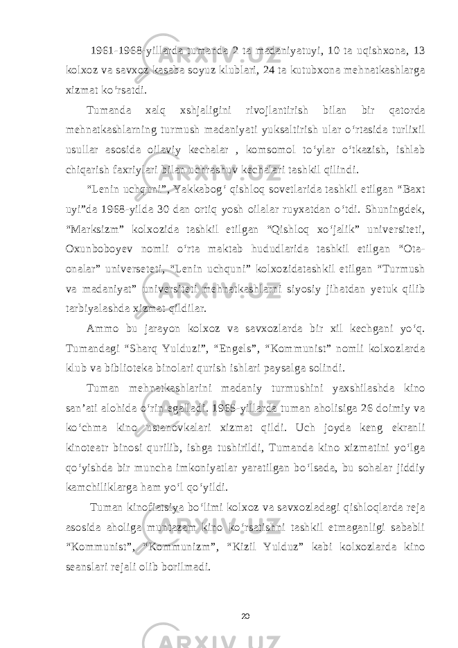  1961-1968-yillarda tumanda 2 ta madaniyatuyi, 10 ta uqishxona, 13 kolxoz va savxoz kasaba soyuz klublari, 24 ta kutubxona mehnatkashlarga xizmat ko‘rsatdi. Tumanda xalq xshjaligini rivojlantirish bilan bir qatorda mehnatkashlarning turmush madaniyati yuksaltirish ular o‘rtasida turlixil usullar asosida oilaviy kechalar , komsomol to‘ylar o‘tkazish, ishlab chiqarish faxriylari bilan uchrashuv kechalari tashkil qilindi. “Lenin uchquni”, Yakkabog‘ qishloq sovetlarida tashkil etilgan “Baxt uyi”da 1968-yilda 30 dan ortiq yosh oilalar ruyxatdan o‘tdi. Shuningdek, “Marksizm” kolxozida tashkil etilgan “Qishloq xo‘jalik” universiteti, Oxunboboyev nomli o‘rta maktab hududlarida tashkil etilgan “Ota- onalar” universeteti, “Lenin uchquni” kolxozidatashkil etilgan “Turmush va madaniyat” universiteti mehnatkashlarni siyosiy jihatdan yetuk qilib tarbiyalashda xizmat qildilar. Ammo bu jarayon kolxoz va savxozlarda bir xil kechgani yo‘q. Tumandagi “Sharq Yulduzi”, “Engels”, “Kommunist” nomli kolxozlarda klub va biblioteka binolari qurish ishlari paysalga solindi. Tuman mehnatkashlarini madaniy turmushini yaxshilashda kino san’ati alohida o‘rin egalladi. 1965-yillarda tuman aholisiga 26 doimiy va ko‘chma kino ustanovkalari xizmat qildi. Uch joyda keng ekranli kinoteatr binosi qurilib, ishga tushirildi, Tumanda kino xizmatini yo‘lga qo‘yishda bir muncha imkoniyatlar yaratilgan bo‘lsada, bu sohalar jiddiy kamchiliklarga ham yo‘l qo‘yildi. Tuman kinofiatsiya bo‘limi kolxoz va savxozladagi qishloqlarda reja asosida aholiga muntazam kino ko‘rsatishni tashkil etmaganligi sababli “Kommunist”, “Kommunizm”, “Kizil Yulduz” kabi kolxozlarda kino seanslari rejali olib borilmadi. 20 